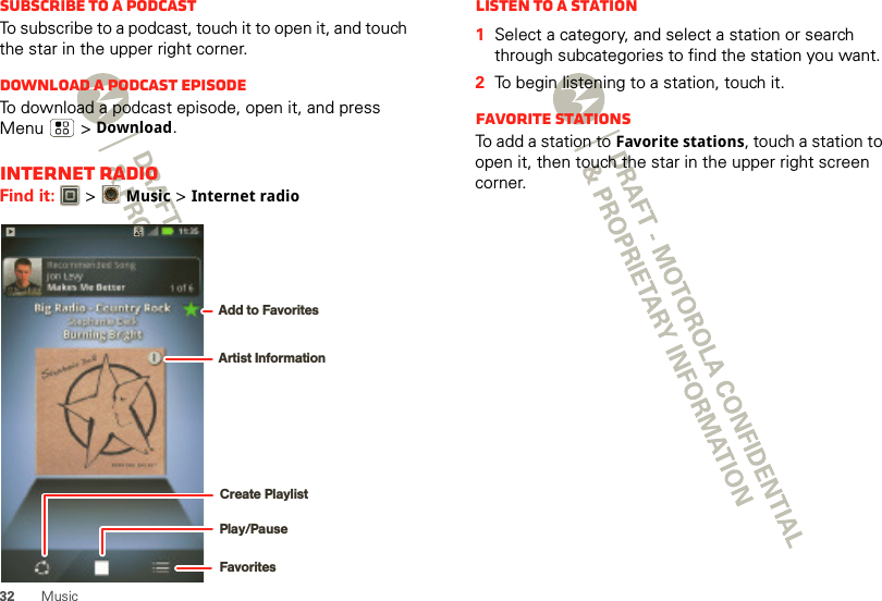 32 MusicSubscribe to a PodcastTo subscribe to a podcast, touch it to open it, and touch the star in the upper right corner.Download a podcast episodeTo download a podcast episode, open it, and press Menu  &gt; Download.Internet RadioFind it:   &gt;Music &gt; Internet radioPlay/PauseFavoritesCreate PlaylistArtist InformationAdd to FavoritesListen to a Station  1Select a category, and select a station or search through subcategories to find the station you want.2To begin listening to a station, touch it.Favorite stationsTo add a station to Favorite stations, touch a station to open it, then touch the star in the upper right screen corner.