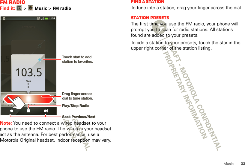 33MusicFM RadioFind it:   &gt;Music &gt; FM radioNote: You need to connect a wired headset to your phone to use the FM radio. The wires in your headset act as the antenna. For best performance, use a Motorola Original headset. Indoor reception may vary.Favorites1.5103.5KCZUK0FavoritesFavoritesFavoritesFavorites1.5KCZUK0103.5 108.0103.5KCZUK011:35Touch start to add station to favorites.Drag finger across dial to tune station.Play/Stop RadioSeek Previous/NextFind a stationTo tune into a station, drag your finger across the dial.Station PresetsThe first time you use the FM radio, your phone will prompt you to scan for radio stations. All stations found are added to your presets.To add a station to your presets, touch the star in the upper right corner of the station listing.