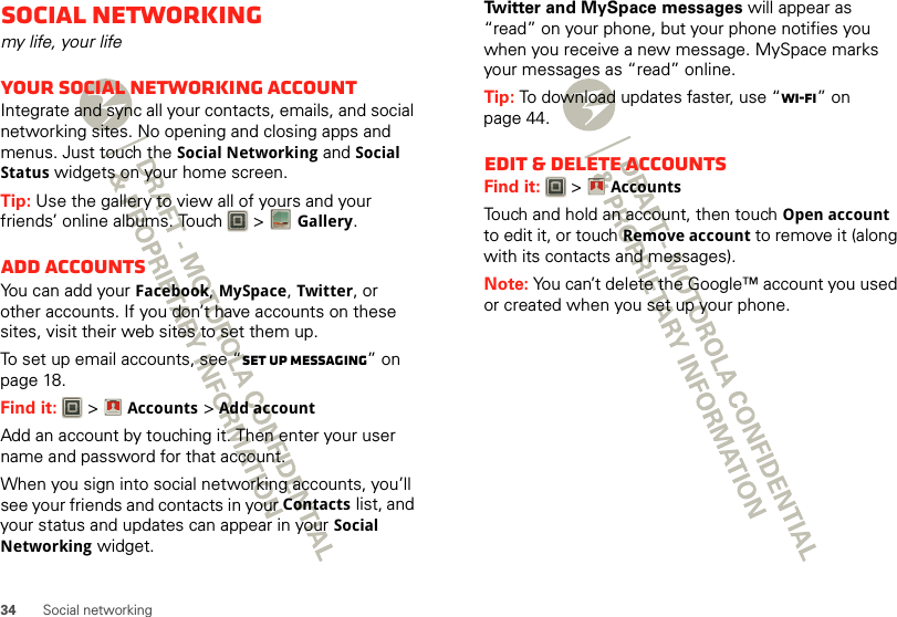 34 Social networkingSocial networkingmy life, your lifeYour social networking accountIntegrate and sync all your contacts, emails, and social networking sites. No opening and closing apps and menus. Just touch the Social Networking and Social Status widgets on your home screen.Tip: Use the gallery to view all of yours and your friends’ online albums. Touch   &gt;Gallery.Add accountsYou can add your Facebook, MySpace, Twitter, or other accounts. If you don’t have accounts on these sites, visit their web sites to set them up.To set up email accounts, see “Set up messaging” on page 18.Find it:   &gt;Accounts &gt;Add accountAdd an account by touching it. Then enter your user name and password for that account.When you sign into social networking accounts, you’ll see your friends and contacts in your Contactslist, and your status and updates can appear in your Social Networking widget.Account  ManagerTwitter and MySpace messages will appear as “read” on your phone, but your phone notifies you when you receive a new message. MySpace marks your messages as “read” online.Tip: To download updates faster, use “Wi-Fi” on page 44.Edit &amp; delete accountsFind it:   &gt;AccountsTouch and hold an account, then touch Open account to edit it, or touch Remove account to remove it (along with its contacts and messages).Note: You can’t delete the Google™ account you used or created when you set up your phone. Account  Manager