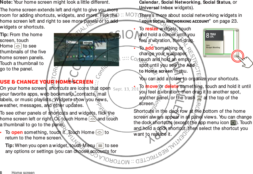 8Home screenNote: Your home screen might look a little different.The home screen extends left and right to give you more room for adding shortcuts, w idgets, and more. Flick the home screen left and right to see more panels or to add w idgets or shortcuts.Tip: From the home screen, touch Home  to see thumbnails of the five home screen panels. Touch a thumbnail to go to the panel.Use &amp; change your home screenOn your home screen, shortcuts are icons that open your favorite apps, web bookmarks, contacts, mail labels, or music playlists. Widgets show you news, weather, messages, and other updates.To see other panels of shortcuts and w idgets, flick the home screen left or right. Or, touch Home  and touch a thumbnail to go to the panel.•To  open something, touch it. Touch Home  to return to the home screen.Tip: When you open a w idget, touch M enu  to see any options or settings (you can choose accounts for Calendar, Social Net working, Social St atus, or Universal I nbox w idgets).There’s more about social networking w idgets in “Your social networking account”  on page 23.•To  resize w idgets, touch and hold a corner until you feel a vibration, then drag.•To  add something or change your wallpaper, touch and hold an empty spot until you see the Add to Home screen menu.You can add a folder to organize your shortcuts.•To  move or delete something, touch and hold it until you feel a vibration, then drag it to another spot, another panel, or the trash  at the top of the screen.Shortcuts in the dock row at the bottom of the home screen always appear in all panel views. You can change the dock shortcuts (except the app menu icon ). Touch and hold a dock shortcut, then select the shortcut you want to replace it.Kristine KelleyNot  even ready to go back to school83pmBudget MeetingTHUJUL3pmBudget  M eet ingTHUJUL