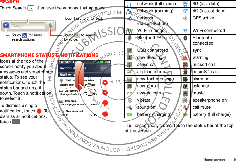 9Home screenSearchTouch Search , then use the w indow  that appears.Smartphone status &amp; notificationsIcons at the top of the screen notify you about messages and smartphone status. To see your notifications, touch the status bar and drag it down. Touch a notification to select it.To dismiss a single notification, touch . To dismiss all notifications, touch .Touch here to enter text.Touch        for moresearch options.Touch        to searchby voice.2:47 PM2:45 PM2:41 PMWi-Fi networks availableSelect to op en  Preferred N/ W Find erJim Somers  Meet m e out side the...New emailpau l.wang6@gmail.com (2)New voicem ailDial * 86Not ificationsClearVerizon Wireless11:23Novem ber 16, 2011ClearTip: To see today’s date, touch the status bar at the top of the screen.network (full signal) 3G (fast data)network (roaming) 4G (fastest data)network (no connection)GPS activeWi-Fi in range Wi-Fi connectedBluetooth™ on Bluetooth connectedUSB connected syncdow nloading w arningactive call missed callairplane mode microSD cardnew  text message alarm setnew email calendarnew voicemail musicvibrate speakerphone onsound off call mutebattery (charging) battery (full charge)