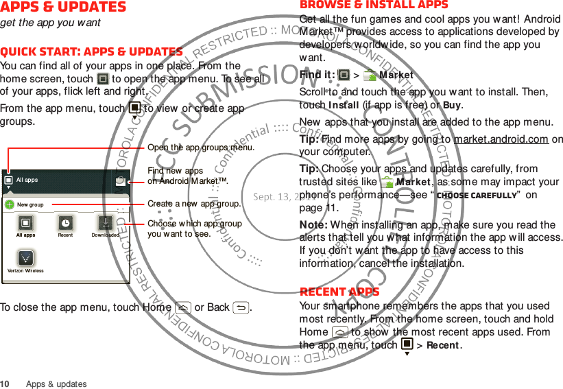10 Apps &amp; updatesApps &amp; updatesget the app you wantQuick start: Apps &amp; updatesYou can find all of your apps in one place. From the home screen, touch  to open the app menu. To see all of your apps, flick left and right.From the app menu, touch  to view  or create app groups.To close the app menu, touch Home  or Back .All appsNew  gr oupAll appsAll appsRecentRecentDownlo adedDownlo adedVerizon  Wirelessrizon WireleOpen the app groups menu.Choose w hich app groupyou want to see.Create a new app group.Find new  appson Android M arket™.Browse &amp; install appsGet all the fun games and cool apps you want! Android M arket™ provides access to applications developed by developers worldw ide, so you can find the app you w ant. Find it:   &gt;MarketScroll to and touch the app you want to install. Then, touch I nstall (if app is free) or Buy.New apps that you install are added to the app menu.Tip: Find more apps by going to market.android.com on your computer.Tip: Choose your apps and updates carefully, from trusted sites like Market, as some may impact your phone’s performance—see “ Choose carefully”  on page 11.Note: When installing an app, make sure you read the alerts that tell you w hat information the app w ill access. If you don’t want the app to have access to this information, cancel the installation.Recent appsYour smartphone remembers the apps that you used most recently. From the home screen, touch and hold Home  to show the most recent apps used. From the app menu, touch   &gt;Recent.