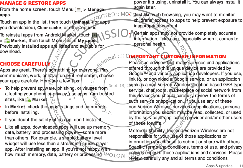 11Apps &amp; updatesManage &amp; restore appsFrom the home screen, touch M enu  &gt;Manage apps.Touch an app in the list, then touch Uninstall (for apps you downloaded), Clear cache, or other options.To reinstall apps from Android M arket, touch  &gt;Market, then touch Menu  &gt;My apps. Previously installed apps are listed and available for dow nload.Choose carefullyApps are great. There&apos;s something for everyone. Play, communicate, work, or have fun. But remember, choose your apps carefully. Here are a few  tips:•To help prevent spyware, phishing, or viruses from affecting your phone or privacy, use apps from trusted sites, like Market.•In Market, check the apps’ ratings and comments before installing.•If you doubt the safety of an app, don&apos;t install it.•Like all apps, downloaded apps w ill use up memory, data, battery, and processing power—some more than others. For example, a simple battery level w idget w ill use less than a streaming music player app. After installing an app, if you&apos;re not happy with how much memory, data, battery or processing power it&apos;s using, uninstall it. You can always install it again later.•Just like w eb brow sing, you may want to monitor childrens’ access to apps to help prevent exposure to inappropriate content.•Certain apps may not provide completely accurate information. Take care, especially when it comes to personal health.Important customer informationPlease be advised that many services and applications offered through this unique device are provided by Google™ and various application developers. If you use, link to, or dow nload a Google service, or an application such as a non-Verizon Wireless location based GPS-type service, chat room, marketplace or social network from this device, you should carefully review the terms of such service or application. If you use any of these non-Verizon Wireless services or applications, personal information you submit may be read, collected, or used by the service or application provider and/or other users of those forums. M otorola Mobility, Inc. and Verizon Wireless are not responsible for your use of those applications or information you choose to submit or share w ith others. Specific terms and conditions, terms of use, and privacy policies apply to those applications and services. Please review carefully any and all terms and conditions 