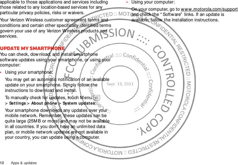 12 Apps &amp; updatesapplicable to those applications and services including those related to any location-based services for any particular privacy policies, risks or waivers.Your Verizon Wireless customer agreement terms and conditions and certain other specifically identified terms govern your use of any Verizon Wireless products and services.Update my smartphoneYou can check, download, and install smartphone software updates using your smartphone, or using your computer:•Using your smartphone:You may get an automatic notification of an available update on your smartphone. Simply follow  the instructions to dow nload and install.To manually check for updates, touch Menu  &gt;Settings &gt;About phone &gt;System updat es.Your smartphone dow nloads any updates over your mobile network. Remember, these updates can be quite large (25MB or more) and may not be available in all countries. If you don’t have an unlimited data plan, or mobile network updates are not available in your country, you can update using a computer.•Using your computer:On your computer, go to w w w .motorola.com/support and check the “ Software”  links. If an update is available, follow the installation instructions.