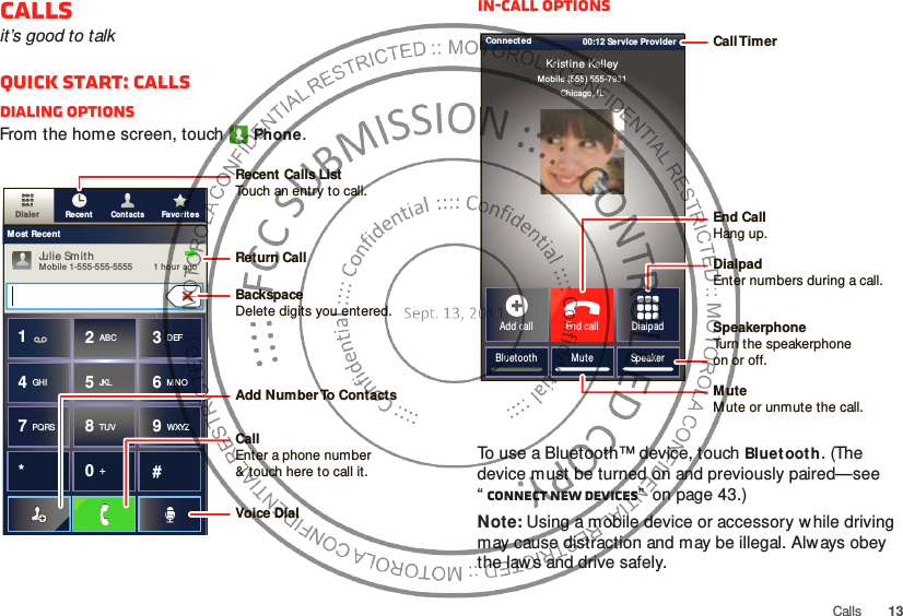 13CallsCallsit’s good to talkQuick start: CallsDialing optionsFrom the home screen, touchPhone.ContactsDialer Favorit esRecentMost RecentJulie SmithMobile 1-555-555-5555         1 hour ago*#GHI41ABC2DEF3MNO6TUV8PQRS7WXYZ9+05JKLRecent Calls ListTouch an entry to call.BackspaceDelete digits you entered.Add Number To  ContactsReturn CallVoice DialCallEnter a phone number&amp; touch here to call it.In-call optionsTo use a Bluetooth™ device, touch Bluet ooth. (The device must be turned on and previously paired—see “Connect new devices”  on page 43.) Note: Using a mobile device or accessory w hile driving may cause distraction and may be illegal. Always obey the laws and drive safely.Connected 00:12 Service ProviderMob ile (555) 555-7931Chicago, ILKristine KelleyBluetooth M ute SpeakerAdd call End call DialpadCall TimerEnd Call Hang up.Speakerphone Turn the speakerphoneon or off.DialpadEnter numbers during a call.MuteM ute or unmute the call.
