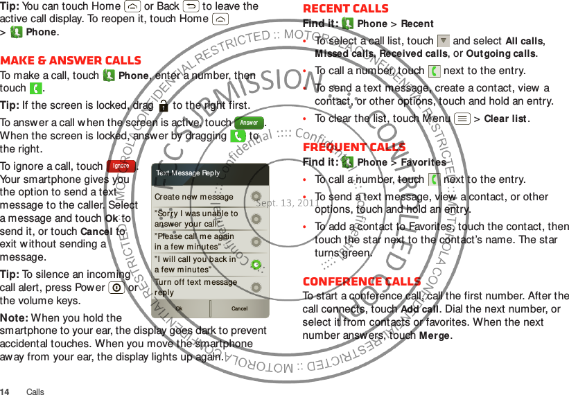 14CallsTip: You can touch Home  or Back  to leave the active call display. To reopen it, touch Home  &gt;Phone.Make &amp; answer callsTo make a call, touchPhone, enter a number, then touch .Tip: If the screen is locked, drag   to the right first.To answer a call w hen the screen is active, touch  . When the screen is locked, answ er by dragging   to the right.To ignore a call, touch  . Your smartphone gives you the option to send a text message to the caller. Select a message and touchOk to send it, or touch Cancel to exit w ithout sending a message.Tip: To silence an incoming call alert, press Power  or the volume keys.Note: When you hold the smartphone to your ear, the display goes dark to prevent accidental touches. When you move the smartphone away from your ear, the display lights up again.AnswerCreate new message”Sor ry I was unable toanswer your call””Please call me againin a few m inutes”Turn off text m essagereplyOk Cancel”I will call you back ina few minutes”Text M essage ReplyIgnoreRecent callsFind it: Phone &gt;Recent•To select a call list, touch  and select All calls, Missed calls, Received calls, or Out going calls.•To call a number, touch  next to the entry.•To send a text message, create a contact, view a contact, or other options, touch and hold an entry.•To clear the list, touch Menu  &gt;Clear list.Frequent callsFind it: Phone &gt;Favorites•To call a number, touch  next to the entry.•To send a text message, view a contact, or other options, touch and hold an entry.•To add a contact to Favorites, touch the contact, then touch the star next to the contact’s name. The star turns green.Conference callsTo start a conference call, call the first number. After the call connects, touchAdd call. Dial the next number, or select it from contacts or favorites. When the next number answers, touch Merge.