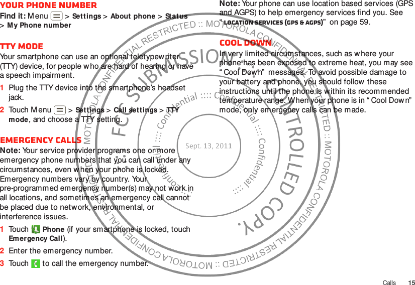 15CallsYour phone numberFind it: M enu  &gt;Settings &gt;About phone &gt;Stat us &gt;My Phone num berTTY modeYour smartphone can use an optional teletypewriter (TTY) device, for people who are hard of hearing or have a speech impairment.  1Plug the TTY device into the smartphone’s headset jack.2Touch Menu  &gt;Settings &gt;Call set tings &gt;TTY mode, and choose a TTY setting.Emergency callsNote: Your service provider programs one or more emergency phone numbers that you can call under any circumstances, even w hen your phone is locked. Emergency numbers vary by country. Your pre-programmed emergency number(s) may not work in all locations, and sometimes an emergency call cannot be placed due to network, environmental, or interference issues.  1Touch Phone (if your smartphone is locked, touch Em ergency Call).2Enter the emergency number.3Touch   to call the emergency number.Note: Your phone can use location based services (GPS and AGPS) to help emergency services find you. See “Location Services (GPS &amp; AGPS)”  on page 59.Cool downIn very limited circumstances, such as w here your phone has been exposed to extreme heat, you may see “ Cool Dow n”  messages. To avoid possible damage to your battery and phone, you should follow  these instructions until the phone is within its recommended temperature range. When your phone is in “ Cool Down”  mode, only emergency calls can be made.