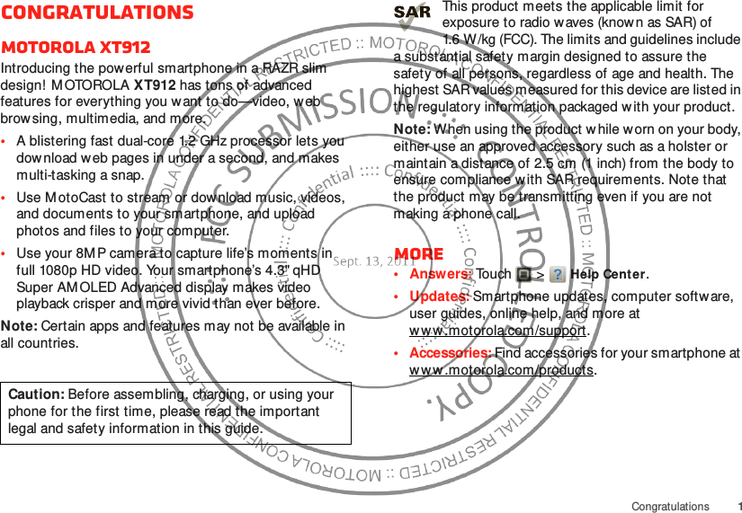 1CongratulationsCongratulationsMOTOROLA XT912Introducing the powerful smartphone in a RAZR slim design! M OTOROLA XT912 has tons of advanced features for everything you want to do—video, w eb browsing, multimedia, and more.•A blistering fast dual-core 1.2 GHz processor lets you download web pages in under a second, and makes multi-tasking a snap.•Use M otoCast to stream or dow nload music, videos, and documents to your smartphone, and upload photos and files to your computer.•Use your 8M P camera to capture life’s moments in full 1080p HD video. Your smartphone’s 4.3&quot; qHD Super AM OLED Advanced display makes video playback crisper and more vivid than ever before.Note: Certain apps and features may not be available in all countries.Caution: Before assembling, charging, or using your phone for the first time, please read the important legal and safety information in this guide. This product meets the applicable limit for exposure to radio w aves (known as SAR) of 1.6 W/kg (FCC). The limits and guidelines include a substantial safety margin designed to assure the safety of all persons, regardless of age and health. The highest SAR values measured for this device are listed in the regulatory information packaged with your product.Note: When using the product w hile worn on your body, either use an approved accessory such as a holster or maintain a distance of 2.5 cm (1 inch) from the body to ensure compliance with SAR requirements. Note that the product may be transmitting even if you are not making a phone call.More•Answers: Touch  &gt;Help Center.• Updates: Smartphone updates, computer software, user guides, online help, and more at w w w .motorola.com/support .• Accessories: Find accessories for your smartphone at w w w .motorola.com/products.