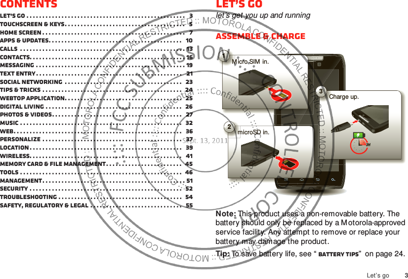 3Let’s goContentsLet’s go . . . . . . . . . . . . . . . . . . . . . . . . . . . . . . . . . . . . . . . . . . . . . . . . . .   3Touchscreen &amp; keys. . . . . . . . . . . . . . . . . . . . . . . . . . . . . . . . . . . . . .   5Home screen . . . . . . . . . . . . . . . . . . . . . . . . . . . . . . . . . . . . . . . . . . . . .   7Apps &amp; updates. . . . . . . . . . . . . . . . . . . . . . . . . . . . . . . . . . . . . . . . . .   10Calls  . . . . . . . . . . . . . . . . . . . . . . . . . . . . . . . . . . . . . . . . . . . . . . . . . . . . 13Contacts. . . . . . . . . . . . . . . . . . . . . . . . . . . . . . . . . . . . . . . . . . . . . . . . . 16Messaging . . . . . . . . . . . . . . . . . . . . . . . . . . . . . . . . . . . . . . . . . . . . . . . 19Text entry. . . . . . . . . . . . . . . . . . . . . . . . . . . . . . . . . . . . . . . . . . . . . .   21Social networking  . . . . . . . . . . . . . . . . . . . . . . . . . . . . . . . . . . . . .   23Tips &amp; tricks . . . . . . . . . . . . . . . . . . . . . . . . . . . . . . . . . . . . . . . . . . . .  24Webtop application. . . . . . . . . . . . . . . . . . . . . . . . . . . . . . . . . . . . .   25Digital living . . . . . . . . . . . . . . . . . . . . . . . . . . . . . . . . . . . . . . . . . . .   26Photos &amp; videos. . . . . . . . . . . . . . . . . . . . . . . . . . . . . . . . . . . . . . . . .   27Music . . . . . . . . . . . . . . . . . . . . . . . . . . . . . . . . . . . . . . . . . . . . . . . . . . .   32Web. . . . . . . . . . . . . . . . . . . . . . . . . . . . . . . . . . . . . . . . . . . . . . . . . . . . .   36Personalize . . . . . . . . . . . . . . . . . . . . . . . . . . . . . . . . . . . . . . . . . . . .   37Location . . . . . . . . . . . . . . . . . . . . . . . . . . . . . . . . . . . . . . . . . . . . . . . .   39Wireless. . . . . . . . . . . . . . . . . . . . . . . . . . . . . . . . . . . . . . . . . . . . . . . .   41Memory card &amp; file management. . . . . . . . . . . . . . . . . . . . . . . .  45Tools . . . . . . . . . . . . . . . . . . . . . . . . . . . . . . . . . . . . . . . . . . . . . . . . . . .  46Management. . . . . . . . . . . . . . . . . . . . . . . . . . . . . . . . . . . . . . . . . . . . . 51Security . . . . . . . . . . . . . . . . . . . . . . . . . . . . . . . . . . . . . . . . . . . . . . . .  52Troubleshooting . . . . . . . . . . . . . . . . . . . . . . . . . . . . . . . . . . . . . . .  54Safety, Regulatory &amp; Legal . . . . . . . . . . . . . . . . . . . . . . . . . . . . .   55Let’s golet’s get you up and runningAssemble &amp; chargeNote: This product uses a non-removable battery. The battery should only be replaced by a Motorola-approved service facility. Any attempt to remove or replace your battery may damage the product.Tip: To save battery life, see “ Battery tips”  on page 24.1M icro SIM  in.2microSD in.3Charge up.3H