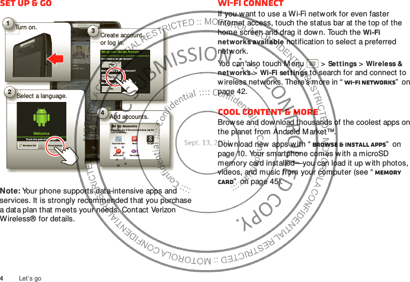 4Let’s goSet up &amp; goNote: Your phone supports data-intensive apps and services. It is strongly recommended that you purchase a data plan that meets your needs. Contact Verizon Wireless® for details.11:23Artu ro RomanJP Jo rdan Tatia Torrey Kim VoneshSee a ll your  apps.Touch t he Launch er i con.1 of 8Mar ketBro wserVoicem ail Emai lPhon e AppsText Camerahttp://www.rowseCameraP Jord anTaps.her i con.JPurr aappLaauunnchTurn on.Tu1Add accounts.erA4Set Up Account sIf  you  use an y of  th e servi ces belo w, tap t he icon  to set it  up.Corpo rate SyncMo toro la IDEmailYahoo ! MailGoogleBCSelect a language.S2Welcom eTou ch t he an droi d t o begin .Emergen cy dial Change lan guageTatCreate account,or log in.Co3Set u p you r  Google Accou ntDon’t have a Google Accou nt ?Alre ady h ave a Googl e Accoun t?Want to  set u p an  accoun t  lat er?CreateSign inSkipWi-Fi connectIf you want to use a Wi-Fi netw ork for even faster Internet access, touch the status bar at the top of the home screen and drag it down. Touch the Wi-Fi networks available notification to select a preferred network.You can also touch Menu  &gt;Sett ings &gt;Wireless &amp; networks &gt;Wi-Fi set tings to search for and connect to w ireless netw orks. There’s more in “ Wi-Fi networks”  on page 42.Cool content &amp; moreBrowse and download thousands of the coolest apps on the planet from Android M arket™.Dow nload new  apps with “ Browse &amp; install apps”  on page 10. Your smartphone comes w ith a microSD memory card installed—you can load it up w ith photos, videos, and music from your computer (see “ Memory card”  on page 45).