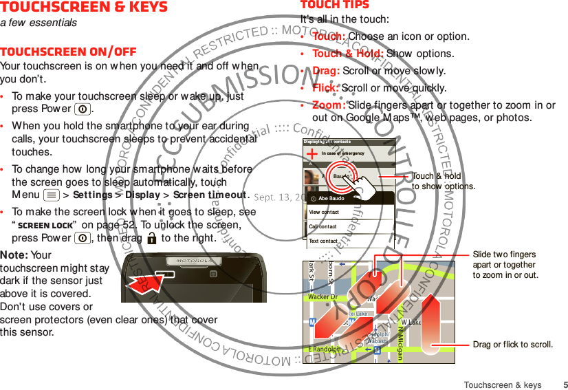 5Touchscreen &amp; keysTouchscreen &amp; keysa few essentialsTouchscreen on/offYour touchscreen is on w hen you need it and off w hen you don’t.•To make your touchscreen sleep or wake up, just press Power .•When you hold the smartphone to your ear during calls, your touchscreen sleeps to prevent accidental touches.•To change how long your smartphone waits before the screen goes to sleep automatically, touch M enu  &gt;Sett ings &gt;Display &gt;Screen timeout.•To make the screen lock w hen it goes to sleep, see “Screen lock”  on page 52. To unlock the screen, press Power , then drag   to the right.Note: Your touchscreen might stay dark if the sensor just above it is covered. Don&apos;t use covers or screen protectors (even clear ones) that cover this sensor.Touch tipsIt’s all in the touch:• Touch: Choose an icon or option.• Touch &amp; Hold: Show options.•Drag: Scroll or move slowly.•Flick: Scroll or move quickly.•Zoom: Slide fingers apart or together to zoom in or out on Google M aps™, web pages, or photos.Displaying 297 contactsI n case of eme rgencyAAbe BaudoAllie Smyt hAnna MedinaAstrid Fann ingAbe BaudoView contactCall cont actText contactlark StWacker DrMborn StN MiciganW Lake St W Lake StE Wacker PlState/ LakeLake Randolph/Wab ashMMME Randolph StSlide two fingersapart or togetherto zoom in or out.Drag or flick to scroll.Touch &amp; holdto show  options.