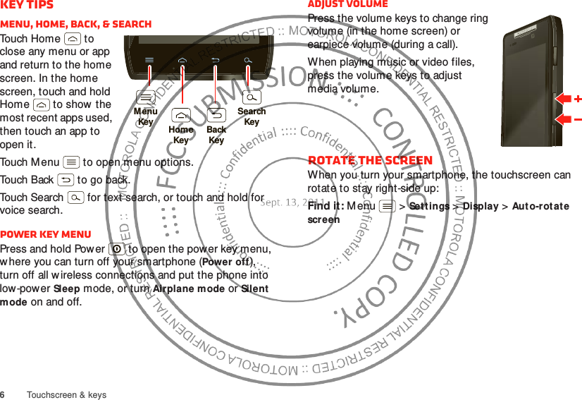 6Touchscreen &amp; keysKey tipsMenu, home, back, &amp; searchTouch Home  to close any menu or app and return to the home screen. In the home screen, touch and hold Home  to show  the most recent apps used, then touch an app to open it.Touch Menu  to open menu options.Touch Back  to go back.Touch Search  for text search, or touch and hold for voice search.Power key menuPress and hold Power  to open the power key menu, w here you can turn off your smartphone (Power off), turn off all w ireless connections and put the phone into low-power Sleep mode, or turn Airplane mode or Silent mode on and off.MenuKeySearchKeyHomeKeyBackKeyAdjust volumePress the volume keys to change ring volume (in the home screen) or earpiece volume (during a call).When playing music or video files, press the volume keys to adjust media volume.Rotate the screenWhen you turn your smartphone, the touchscreen can rotate to stay right-side up:Find it: Menu  &gt;Settings &gt;Display &gt;Auto-rotate screen