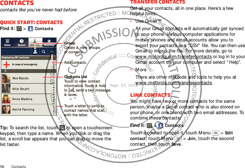 16 ContactsContactscontacts like you’ve never had beforeQuick start: ContactsFind it:   &gt;Cont actsTip: To search the list, touch  to open a touchscreen keypad, then type a name. When you flick or drag the list, a scroll bar appears that you can drag to move the list faster.FavoritesRecentContactsDialerDisplaying 297 contactsI n case of emergencyAAbe BaudoAllie Sm ythAnna M edinaAstrid Fanning#ABCDEFGHIJKLMNOPQRSTUVWXGroupCreate &amp; view groupsof contacts.Contacts ListTouch to view  contact information. Touch &amp; holdto call, send a text message, &amp; more.Add contacts.Touch a letter to jump to contact names that start with the letter.Transfer contactsGet all your contacts, all in one place. Here’s a few helpful hints:•Use Gmail™All your Gmail contacts will automatically get synced to your phone. Various computer applications for mobile phones and email accounts allow you to export your contacts as a “.CSV”  file. You can then use Gmail to import the file. For more details, go to ww w .motorola.com/transfercontacts or log in to your Gmail account on your computer and select “ Help”.•MoreThere are other methods and tools to help you at ww w .motorola.com/transfercontacts.Link contactsYou might have two or more contacts for the same person, maybe a Gmail contact w ho is also stored on your phone, or one friend w ith two email addresses. To combine these contacts:Find it:   &gt;Cont actsTouch a contact to open it, touch M enu  &gt;Edit contact, touch M enu  &gt;Join, touch the second contact, then touch Save.
