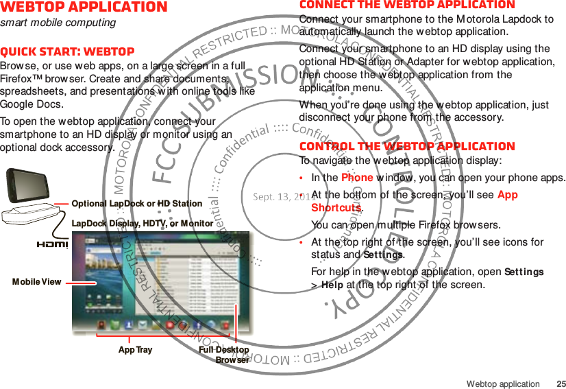 25Webtop applicationWebtop applicationsmart mobile computingQuick start: WebtopBrowse, or use web apps, on a large screen in a full Firefox™ browser. Create and share documents, spreadsheets, and presentations w ith online tools like Google Docs.To open the webtop application, connect your smartphone to an HD display or monitor using an optional dock accessory.LapDock Display, HDTV, or MonitorMobile ViewApp Tr ay Full DesktopBrow serOptional LapDock or HD StationConnect the webtop applicationConnect your smartphone to the Motorola Lapdock to automatically launch the webtop application.Connect your smartphone to an HD display using the optional HD Station or Adapter for webtop application, then choose the w ebtop application from the application menu.When you’re done using the w ebtop application, just disconnect your phone from the accessory.Control the webtop applicationTo navigate the webtop application display:•In the Phone w indow, you can open your phone apps.•At the bottom of the screen, you’ll see App Shortcuts.You can open multiple Firefox browsers.•At the top right of the screen, you’ll see icons for status and Settings.For help in the webtop application, open Settings &gt;Help at the top right of the screen.