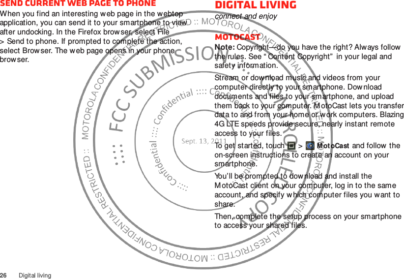 26 Digital livingSend current web page to phoneWhen you find an interesting web page in the webtop application, you can send it to your smartphone to view after undocking. In the Firefox browser, select File &gt; Send to phone. If prompted to complete the action, select Browser. The web page opens in your phone browser.Digital livingconnect and enjoyMotoCastNote: Copyright—do you have the right? Always follow  the rules. See “ Content Copyright”  in your legal and safety information.Stream or download music and videos from your computer directly to your smartphone. Download documents and files to your smartphone, and upload them back to your computer. MotoCast lets you transfer data to and from your home or work computers. Blazing 4G LTE speeds provide secure, nearly instant remote access to your files.To get started, touch  &gt;MotoCast and follow the on-screen instructions to create an account on your smartphone.You’ll be prompted to dow nload and install the MotoCast client on your computer, log in to the same account, and specify which computer files you want to share.Then, complete the setup process on your smartphone to access your shared files.