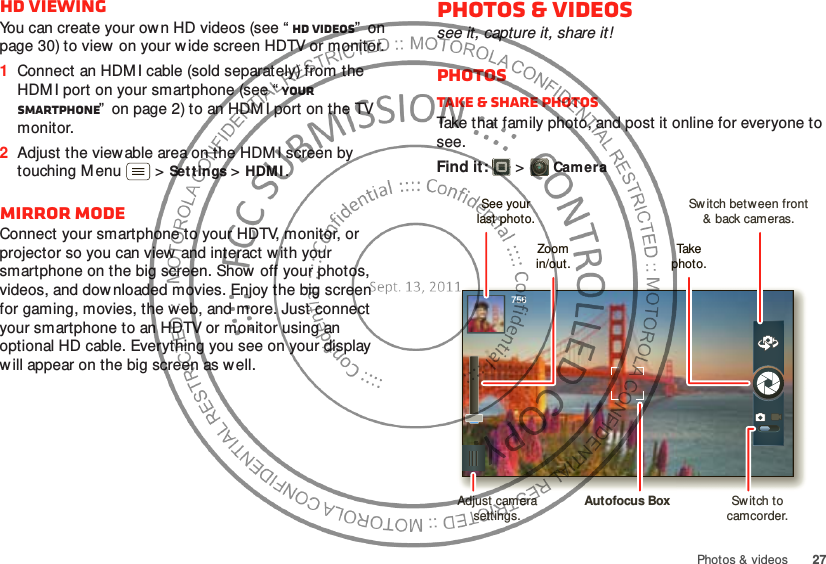 27Photos &amp; videosHD viewingYou can create your ow n HD videos (see “ HD videos”  on page 30) to view  on your w ide screen HDTV or monitor.  1Connect an HDM I cable (sold separately) from the HDM I port on your smartphone (see “ Your smartphone”  on page 2) to an HDM I port on the TV monitor.2Adjust the viewable area on the HDM I screen by touching M enu  &gt;Set tings &gt;HDMI.Mirror modeConnect your smartphone to your HDTV, monitor, or projector so you can view and interact w ith your smartphone on the big screen. Show off your photos, videos, and dow nloaded movies. Enjoy the big screen for gaming, movies, the web, and more. Just connect your smartphone to an HDTV or monitor using an optional HD cable. Everything you see on your display will appear on the big screen as well.Photos &amp; videossee it, capture it, share it!PhotosTake &amp; share photosTake that family photo, and post it online for everyone to see.Find it:   &gt;Camera756Sw itch between front&amp; back cameras.Zoomin/out.Take  photo.See yourlast photo.Adjust camera settings.Autofocus Box Sw itch to camcorder.