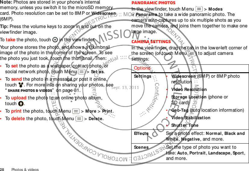 28 Photos &amp; videosNote: Photos are stored in your phone’s internal memory, unless you switch it to the microSD memory card. Photo resolution can be set to 8M P or Widescreen (6MP).Tip: Press the volume keys to zoom in and out on the viewfinder image.To  take the photo, touch  in the view finder.Your phone stores the photo, and shows a thumbnail image of the photo in the corner of the screen. To see the photo you just took, touch the thumbnail. Then:•To  set the photo as a wallpaper, contact photo, or social netw ork photo, touch Menu  &gt;Set  as.•To  send the photo in a message or post it online, touch . For more info on sharing your photos, see “Share photos &amp; videos”  on page 31.•To  upload the photo to an online photo album, touch .•To  print the photo, touch Menu  &gt;More &gt;Print.•To  delete the photo, touch Menu  &gt;Delete.Panoramic photosIn the viewfinder, touch Menu  &gt;Modes &gt;Panorama to take a w ide panoramic photo. The camera auto-captures up to six multiple shots as you move the camera, and joins them together to make one large image.Camera settingsIn the viewfinder, drag the tab in the lower-left corner of the screen (or touch M enu ) to adjust camera settings:OptionsSet tings•Widescreen (6M P) or 8M P photo resolution•Video Resolution•Storage Locat ion (phone or SD card)•Geo-Tag (auto location information)•Video Stabilization•Shutt er ToneEffectsSet a photo effect: Normal, Black and Whit e, Negative, and more.ScenesSet the type of photo you want to take: Aut o, Portrait, Landscape, Sport, and more.