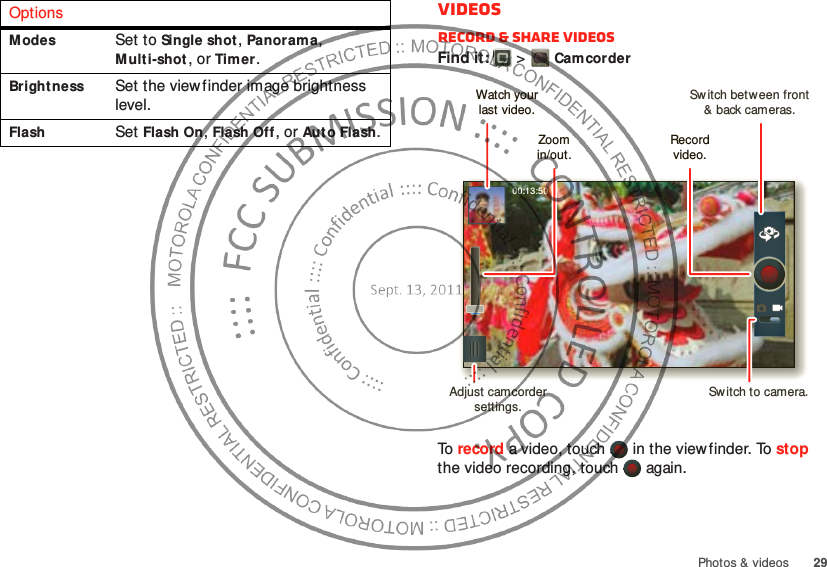 29Photos &amp; videosModesSet to Single shot, Panoram a, Multi-shot, or Timer.Bright nessSet the viewfinder image brightness level.FlashSet Flash On, Flash Off, or Auto Flash.OptionsVideosRecord &amp; share videosFind it:   &gt;CamcorderTo record a video, touch   in the viewfinder. To stop the video recording, touch   again.00:13:50Sw itch between front&amp; back cameras.Zoomin/out.Record video.Watch yourlast video.Adjust camcorder settings.Sw itch to camera.