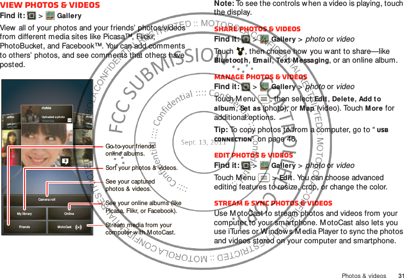 31Photos &amp; videosView photos &amp; videosFind it:   &gt;GalleryView all of your photos and your friends’ photos/videos from different media sites like Picasa™, Flickr, PhotoBucket, and Facebook™. You can add comments to others’ photos, and see comments that others have posted.richieUpl oadYesterdrichieUpl oaded  a phot oYesterd ayiieeeeeaadddeeedddd aaa  ppphhheerddaaaayyyrichieUpl oad ed a p ho toYesterday3My libr ar y Onlin eCam er a rollFrien ds MotoCastSee your online albums (like Picasa, Flikr, or Facebook).Go to your friends’online albums.Stream media from yourcomputer w ith M otoCast.See your capturedphotos &amp; videos.Sort your photos &amp; videos.Note: To see the controls when a video is playing, touch the display.Share photos &amp; videosFind it:   &gt;Gallery &gt; photo or videoTouch , then choose how you want to share—like Bluet ooth, Email, Text M essaging, or an online album.Manage photos &amp; videosFind it:   &gt;Gallery &gt; photo or videoTouch M enu , then select Edit, Delete, Add to album, Set  as (photo), or Map (video). Touch More for additional options.Tip: To copy photos to/from a computer, go to “ USB connection”  on page 46.Edit photos &amp; videosFind it:   &gt;Gallery &gt; photo or videoTouch M en u  &gt;Edit. You can choose advanced editing features to resize, crop, or change the color.Stream &amp; sync photos &amp; videosUse M otoCast to stream photos and videos from your computer to your smartphone. M otoCast also lets you use iTunes or Window s M edia Player to sync the photos and videos stored on your computer and smartphone.