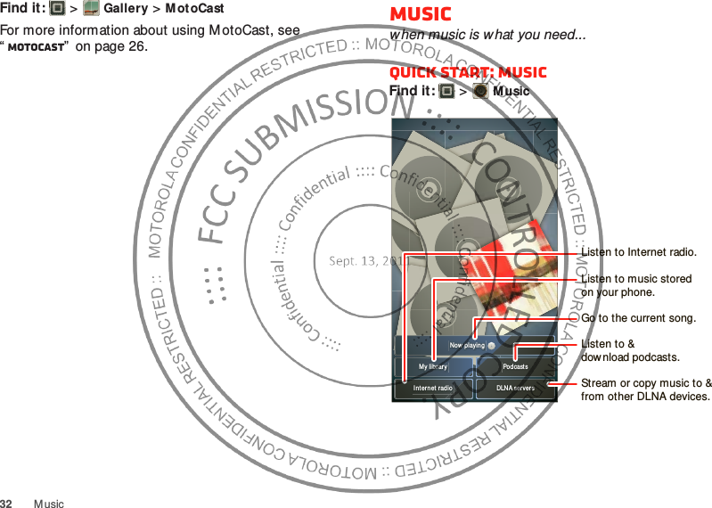 32 MusicFind it:   &gt;Gallery &gt;MotoCastFor more information about using M otoCast, see “MotoCast”  on page 26.Musicwhen music is what you need...Quick start: MusicFind it:   &gt;MusicMy librar y PodcastsDLNA server sInt er net radioNow playingListen to &amp;download podcasts.Listen to Internet radio.Stream or copy music to &amp; from other DLNA devices.Go to the current song.Listen to music storedon your phone.