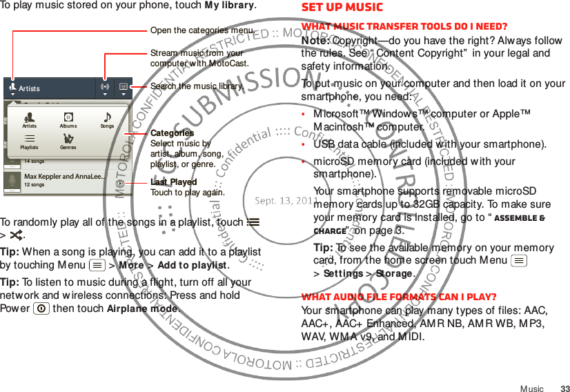33MusicTo play music stored on your phone, touch My library.To randomly play all of the songs in a playlist, touch  &gt;.Tip: When a song is playing, you can add it to a playlist by touching M enu  &gt;More &gt;Add to playlist.Tip: To listen to music during a flight, turn off all your network and w ireless connections: Press and hold Power  then touchAirplane mode.12 songsMax Keppler and AnnaLee...2 songsBrooks Fairfax3 songsJon Levy14 songsLisa PalleschiArtists2 songsBrooks Fairfax3 songsJon Levy14 songsLisa PalleschiArt ists Alb umsGenresPlaylistsSongsCategoriesSelect music byartist, album, song,playlist, or genre.Last PlayedTouch to play again.Open the categories menu.Stream music from yourcomputer w ith M otoCast.Search the music library.Set up musicWhat music transfer tools do I need?Note: Copyright—do you have the right? Always follow  the rules. See “ Content Copyright”  in your legal and safety information.To put music on your computer and then load it on your smartphone, you need:•M icrosoft™ Window s™ computer or Apple™ Macintosh™ computer.•USB data cable (included with your smartphone).•microSD memory card (included with your smartphone).Your smartphone supports removable microSD memory cards up to 32GB capacity. To make sure your memory card is installed, go to “ Assemble &amp; charge”  on page 3.Tip: To see the available memory on your memory card, from the home screen touch M enu  &gt;Settings &gt;Storage.What audio file formats can I play?Your smartphone can play many types of files: AAC, AAC+, AAC+ Enhanced, AMR NB, AMR WB, MP3, WAV, WM A v9, and M IDI.