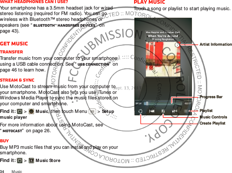 34MusicWhat headphones can I use?Your smartphone has a 3.5mm headset jack for wired stereo listening (required for FM radio). You can go wireless w ith Bluetooth™ stereo headphones or speakers (see “ Bluetooth™ handsfree devices”  on page 43).Get musicTransferTransfer music from your computer to your smartphone using a USB cable connection. See “ USB connection”  on page 46 to learn how.Stream &amp; syncUse MotoCast to stream music from your computer to your smartphone. MotoCast also lets you use iTunes or Windows Media Player to sync the music files stored on your computer and smartphone.Find it:   &gt;Music, then touch Menu  &gt;Set up music playerFor more information about using M otoCast, see “MotoCast”  on page 26.BuyBuy M P3 music files that you can install and play on your smartphone.Find it:   &gt;Music StorePlay musicTouch a song or playlist to start playing music.Max Keppler  an d AnnaLee ScottWhen You&apos;re AroundRun nin g RoughshodProgress BarPlaylistMusic ControlsCreate PlaylistArtist Information