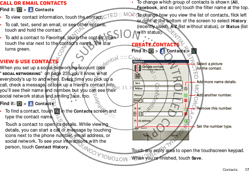 17ContactsCall or email contactsFind it:   &gt;Cont acts•To view  contact information, touch the contact.•To call, text, send an email, or see other options, touch and hold the contact.•To add a contact to Favorites, touch the contact, then touch the star next to the contact’s name. The star turns green.View &amp; use contactsWhen you set up a social networking account (see “Social networking”  on page 23), you’ll know w hat everybody’s up to and w hen. Every time you pick up a call, check a message, or look up a friend’s contact info, you’ll see their name and number, but you can see their social network status and smiling face, too.Find it:   &gt;Cont acts•To find a contact, touch  in the Cont acts screen and type the contact name.Touch a contact to open its details. While viewing details, you can start a call or message by touching icons next to the phone number, email address, or social network. To see your interactions w ith the person, touch Contact Hist ory.•To change w hich group of contacts is shown (All, Facebook, and so on) touch the filter name at the top.•To change how  you view the list of contacts, flick left or right at the bottom of the screen to select History (recently used), A-Z (list without status), or Stat us (list with status).Create contactsFind it:   &gt;Cont acts &gt;Touch any entry area to open the touchscreen keypad.When you’re finished, touchSave.Sar aWalkerPhon eGoogle contactfr om  your accoun t@gmail.co mHom eEm ailHom ePostal addr essMor eCont actsSave CancelSelect a picturefor the contact.Set the number type.Add more name details.Remove this number.Add another number.