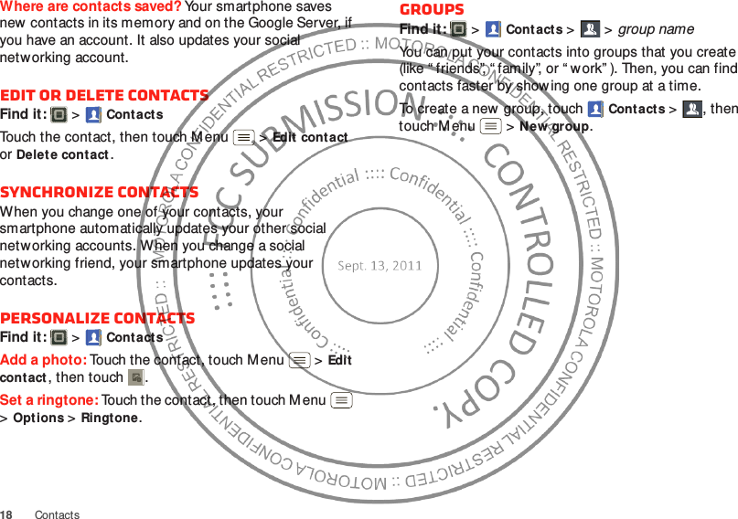 18 ContactsWhere are contacts saved? Your smartphone saves new contacts in its memory and on the Google Server, if you have an account. It also updates your social networking account.Edit or delete contactsFind it:   &gt;Cont actsTouch the contact, then touch Menu  &gt;Edit cont act or Delet e contact. Synchronize contactsWhen you change one of your contacts, your smartphone automatically updates your other social networking accounts. When you change a social networking friend, your smartphone updates your contacts.Personalize contactsFind it:   &gt;Cont actsAdd a photo: Touch the contact, touch M enu  &gt;Edit contact, then touch . Set a ringtone: Touch the contact, then touch Menu  &gt;Options &gt;Ringtone. GroupsFind it:   &gt; Cont acts &gt; &gt;group nameYou can put your contacts into groups that you create (like “ friends”, “ family”, or “ w ork” ). Then, you can find contacts faster by show ing one group at a time.To create a new group, touch Cont acts &gt;, then touch M enu  &gt;New group.