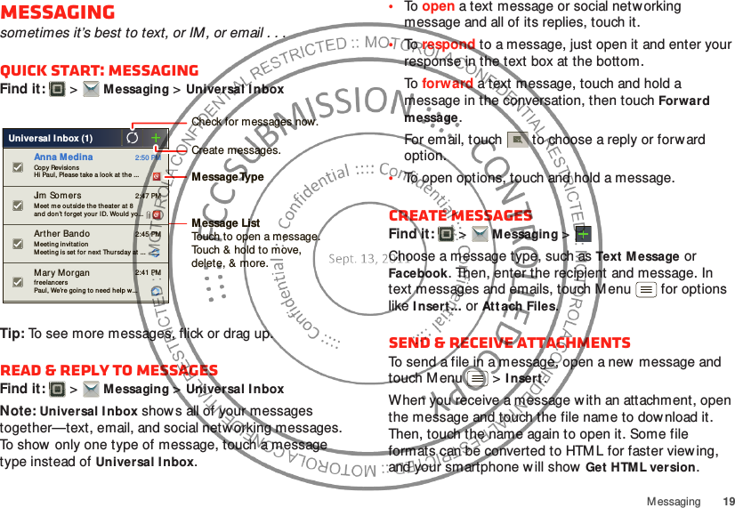 19MessagingMessagingsometimes it’s best to text, or IM, or email . . .Quick start: MessagingFind it:   &gt;Messaging &gt;Universal I nboxTip: To see more messages, flick or drag up.Read &amp; reply to messagesFind it:   &gt;Messaging &gt;Universal I nboxNote: Universal Inbox show s all of your messages together—text, email, and social netw orking messages. To show only one type of message, touch a message type instead of Universal I nbox.Universal I nbox (1) fr eelancersPaul, We’re going to need help w... 2:41 PMMary MorganCop y RevisionsHi Paul, Please take a look at the ... 2:50 PMAnna M edinaMeet me ou tside the th eat er  at 8and  don’t f orget yo ur ID. Wou ld yo... 2:47 PMJim  SomersMeeting invitat ionMeeting is set for next Thur sday at ... 2:45 PMArther BandoCreate messages.Check for messages now.Message TypeMessage ListTouch to open a message. Touch &amp; hold to move, delete, &amp; more.•To  open a text message or social networking message and all of its replies, touch it.•To  respond to a message, just open it and enter your response in the text box at the bottom.To  forward a text message, touch and hold a message in the conversation, then touch Forward message.For email, touch  to choose a reply or forw ard option.•To open options, touch and hold a message.Create messagesFind it:   &gt;Messaging &gt;Choose a message type, such as Text M essage or Facebook. Then, enter the recipient and message. In text messages and emails, touch M enu  for options like I nsert ...or At tach Files.Send &amp; receive attachmentsTo send a file in a message, open a new  message and touch M enu  &gt;I nsert.When you receive a message w ith an attachment, open the message and touch the file name to dow nload it. Then, touch the name again to open it. Some file formats can be converted to HTM L for faster viewing, and your smartphone w ill show Get  HTML version.