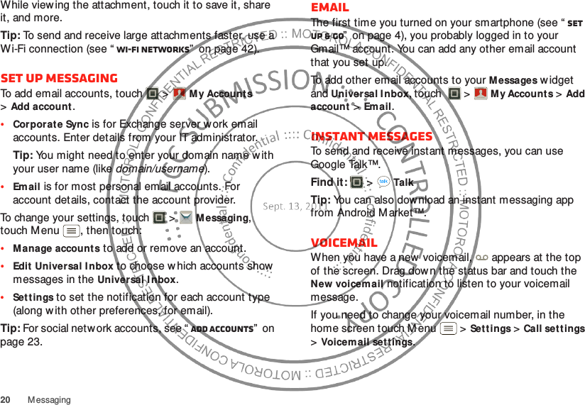 20 MessagingWhile viewing the attachment, touch it to save it, share it, and more.Tip: To send and receive large attachments faster, use a Wi-Fi connection (see “ Wi-Fi networks”  on page 42).Set up messagingTo add email accounts, touch  &gt;My Account s &gt;Add account.•Corporate Sync is for Exchange server work email accounts. Enter details from your IT administrator.Tip: You might need to enter your domain name w ith your user name (like domain/username).•Email is for most personal email accounts. For account details, contact the account provider.To change your settings, touch  &gt;M essaging, touch Menu , then touch:•Manage accounts to add or remove an account.•Edit Universal Inbox to choose which accounts show messages in the Universal I nbox.•Settings to set the notification for each account type (along with other preferences, for email).Tip: For social network accounts, see “ Add accounts”  on page 23.Account  ManagerEmailThe first time you turned on your smartphone (see “ Set up &amp; go”  on page 4), you probably logged in to your Gmail™ account. You can add any other email account that you set up.To add other email accounts to your Messages w idget and Universal I nbox, touch  &gt;My Account s &gt;Add account &gt;Email.Instant messagesTo send and receive instant messages, you can use Google Talk™.Find it:   &gt;TalkTip: You can also download an instant messaging app from Android Market™.VoicemailWhen you have a new voicemail,  appears at the top of the screen. Drag dow n the status bar and touch the New voicemail notification to listen to your voicemail message.If you need to change your voicemail number, in the home screen touch Menu  &gt;Settings &gt;Call settings &gt;Voicemail settings.Account  Manager