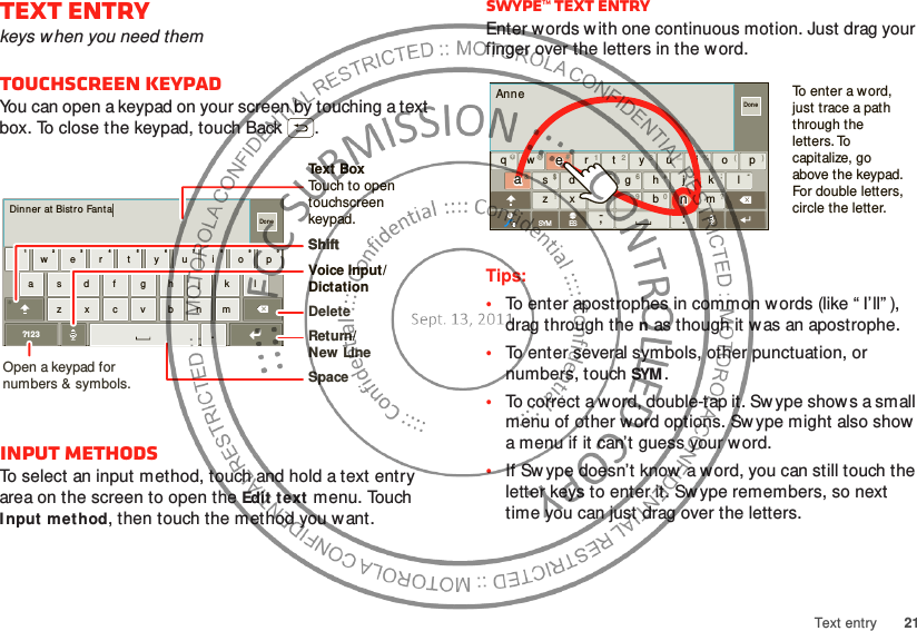 21Text entryText entrykeys when you need themTouchscreen keypadYou can open a keypad on your screen by touching a text box. To close the keypad, touch Back .Input methodsTo select an input method, touch and hold a text entry area on the screen to open the Edit text menu. Touch I nput met hod, then touch the method you want.Dinner  at  Bistro Fantaasdf gh j k lzxcvbnmer tyui opqw21 09876543.?123DoneOpen a keypad for numbers &amp; symbols.Voice Input/  DictationDeleteShiftSpaceReturn/New LineText BoxTouch to open touchscreen keypad.ShiftSwype™ text entryEnter words w ith one continuous motion. Just drag your finger over the letters in the word.Tips:•To enter apostrophes in common w ords (like “ I’ll” ), drag through the n as though it was an apostrophe.•To enter several symbols, other punctuation, or numbers, touch SYM.•To correct a word, double-tap it. Sw ype show s a small menu of other w ord options. Sw ype might also show  a menu if it can’t guess your word.•If Sw ype doesn’t know a word, you can still touch the letter keys to enter it. Sw ype remembers, so next time you can just drag over the letters.AnneDonexasd f gh j k lwe r t yu i opqzx vbnmc.‘,-@#12 3 _%()&amp;$456+:;“!7890 /?SYM ESiTo enter a word, just trace a path through the letters. To capitalize, go above the keypad. For double letters, circle the letter.aaeenn