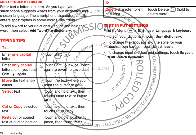 22 Text entryMulti-touch keyboardEnter text a letter at a time. As you type, your smartphone suggests w ords from your dictionary and chosen language. The smartphone also automatically enters apostrophes in some words, like “ dont.”To add a word to your dictionary, touch and hold the word, then select Add “word” to dictionary.Typing tipsTo . . .Enter one capital letterTouch  Sh if t .Enter only capital letters, until you touch Shift  againTouch Shift  tw ice. Touch again to revert to lowercase.Move the text entry cursorTouch the text w here you want the cursor to go.Select text Touch and hold text, then touch Select text or Select all.Cut or Copy selected textTouch and hold text, then touch Cut or Copy.Paste cut or copied text at cursor locationTouch and hold location to paste, then touch Paste.Text input settingsFind it: Menu  &gt;Settings &gt;Language &amp; keyboard•To edit your dictionary, touchUser dictionary.•To change the language and the style for your touchscreen keypad, touch Select locale.•To change input method and settings, touch Swype or Multi-touch keyboard.Delete character to left of cursorTouch Delete  (hold to delete more).To . . .