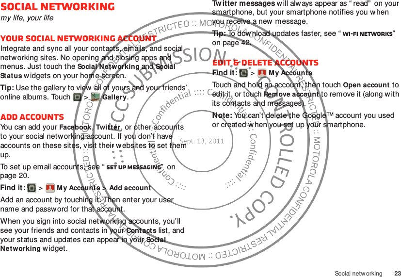 23Social netw orkingSocial networkingmy life, your lifeYour social networking accountIntegrate and sync all your contacts, emails, and social networking sites. No opening and closing apps and menus. Just touch the Social Networking and Social Status w idgets on your home screen.Tip: Use the gallery to view  all of yours and your friends’ online albums. Touch  &gt;Gallery.Add accountsYou can add your Facebook, Twitter, or other accounts to your social netw orking account. If you don’t have accounts on these sites, visit their websites to set them up.To set up email accounts, see “ Set up messaging”  on page 20.Find it:   &gt;My Account s &gt;Add accountAdd an account by touching it. Then enter your user name and password for that account.When you sign into social networking accounts, you’ll see your friends and contacts in your Cont actslist, and your status and updates can appear in your Social Networking w idget.Account  ManagerTw itter messages w ill always appear as “ read”  on your smartphone, but your smartphone notifies you when you receive a new message.Tip: To download updates faster, see “ Wi-Fi networks”  on page 42.Edit &amp; delete accountsFind it:   &gt;My AccountsTouch and hold an account, then touch Open account to edit it, or touch Remove account to remove it (along w ith its contacts and messages).Note: You can’t delete the Google™ account you used or created when you set up your smartphone.Account  Manager