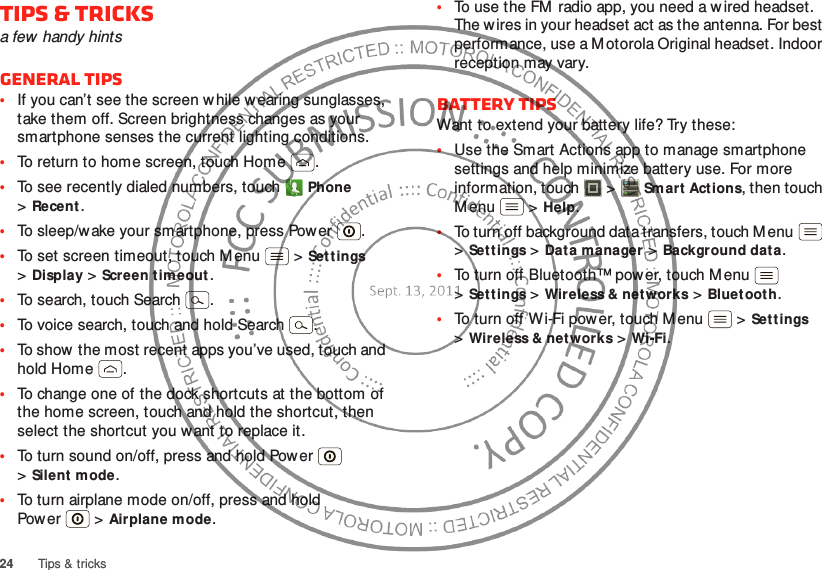 24Tips &amp; tricksTips &amp; tricksa few handy hintsGeneral tips•If you can’t see the screen w hile wearing sunglasses, take them off. Screen brightness changes as your smartphone senses the current lighting conditions.•To return to home screen, touch Home .•To see recently dialed numbers, touch Phone &gt;Recent.•To sleep/wake your smartphone, press Power . •To set screen timeout, touch M enu  &gt;Set tings &gt;Display &gt;Screen timeout. •To search, touch Search .•To voice search, touch and hold Search .•To show  the most recent apps you’ve used, touch and hold Home .•To change one of the dock shortcuts at the bottom of the home screen, touch and hold the shortcut, then select the shortcut you want to replace it.•To turn sound on/off, press and hold Power  &gt;Silent mode.•To turn airplane mode on/off, press and hold Pow er  &gt;Airplane mode.•To use the FM  radio app, you need a wired headset. The wires in your headset act as the antenna. For best performance, use a M otorola Original headset. Indoor reception may vary.Battery tipsWant to extend your battery life? Try these:•Use the Smart Actions app to manage smartphone settings and help minimize battery use. For more information, touch  &gt;Smart Actions, then touch Menu  &gt;Help.•To turn off background data transfers, touch M enu  &gt;Settings &gt;Dat a manager &gt;Background data.•To turn off Bluetooth™ power, touch M enu  &gt;Settings &gt;Wireless &amp; net works &gt;Bluet ooth.•To turn off W i-Fi power, touch M enu  &gt;Set tings &gt;Wireless &amp; net works &gt;Wi-Fi.
