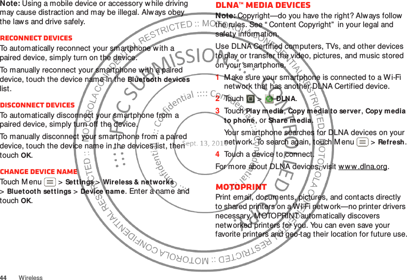 44 WirelessNote: Using a mobile device or accessory w hile driving may cause distraction and may be illegal. Always obey the law s and drive safely.Reconnect devicesTo automatically reconnect your smartphone w ith a paired device, simply turn on the device.To manually reconnect your smartphone w ith a paired device, touch the device name in the Bluet ooth devices list.Disconnect devicesTo automatically disconnect your smartphone from a paired device, simply turn off the device.To manually disconnect your smartphone from a paired device, touch the device name in the devices list, then touchOK.Change device nameTouch Menu  &gt;Sett ings &gt;Wireless &amp; networks &gt;Bluetooth settings &gt;Device nam e. Enter a name and touch OK.DLNA™ media devicesNote: Copyright—do you have the right? Always follow the rules. See “ Content Copyright”  in your legal and safety information.Use DLNA Certified computers, TVs, and other devices to play or transfer the video, pictures, and music stored on your smartphone.  1M ake sure your smartphone is connected to a Wi-Fi network that has another DLNA Certified device.2Touch  &gt;  DLNA.3Touch Play media, Copy media to server, Copy media to phone, or Share media.Your smartphone searches for DLNA devices on your network. To search again, touch Menu  &gt;Refresh.4Touch a device to connect.For more about DLNA devices, visit www .dlna.org.MOTOPRINTPrint email, documents, pictures, and contacts directly to shared printers on a Wi-Fi network—no printer drivers necessary. M OTOPRINT automatically discovers netw orked printers for you. You can even save your favorite printers and geo-tag their location for future use.