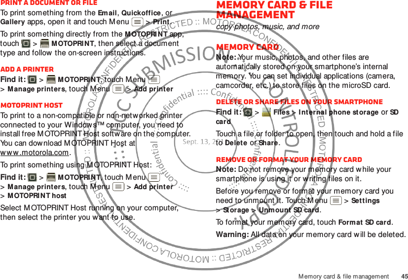 45Memory card &amp; file managementPrint a document or fileTo print something from the Email, Quickoffice, or Gallery apps, open it and touch Menu  &gt;Print.To print something directly from the M OTOPRI N T app, touch  &gt;MOTOPRI NT, then select a document type and follow  the on-screen instructions.Add a printerFind it:   &gt;MOTOPRI NT, touch M enu  &gt;Manage print ers, touch Menu  &gt;Add printerMOTOPRINT hostTo print to a non-compatible or non-networked printer connected to your Window s™ computer, you need to install free M OTOPRINT Host softw are on the computer. You can download MOTOPRINT Host at w w w .motorola.com.To print something using MOTOPRINT Host:Find it:   &gt;MOTOPRI NT, touch M enu  &gt;Manage print ers, touch Menu  &gt;Add printer &gt;MOTOPRI NT hostSelect M OTOPRINT Host running on your computer, then select the printer you want to use.Memory card &amp; file managementcopy photos, music, and moreMemory cardNote: Your music, photos, and other files are automatically stored on your smartphone’s internal memory. You can set individual applications (camera, camcorder, etc.) to store files on the microSD card.Delete or share files on your smartphoneFind it:   &gt;Files &gt;I nt ernal phone storage or SD cardTouch a file or folder to open, then touch and hold a file to Delete or Share.Remove or format your memory cardNote: Do not remove your memory card while your smartphone is using it or w riting files on it.Before you remove or format your memory card you need to unmount it. Touch M enu  &gt;Settings &gt;St orage &gt;Unmount SD card.To format your memory card, touch Form at SD card.Warning: All data on your memory card w ill be deleted.