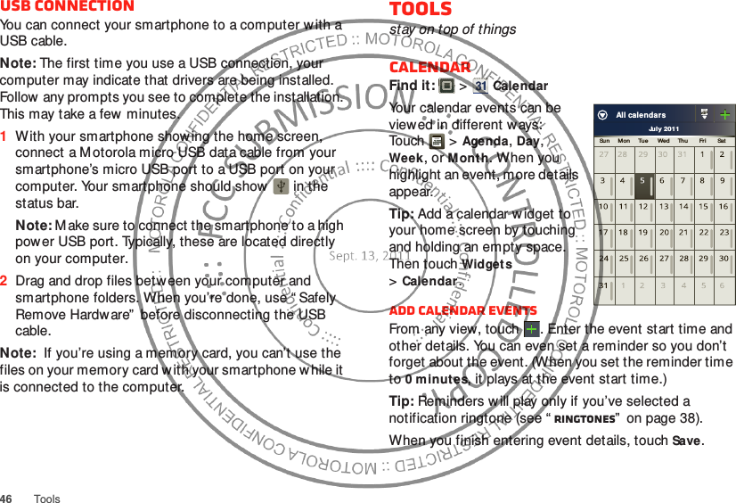46ToolsUSB connectionYou can connect your smartphone to a computer with a USB cable.Note: The first time you use a USB connection, your computer may indicate that drivers are being installed. Follow any prompts you see to complete the installation. This may take a few minutes.  1With your smartphone showing the home screen, connect a Motorola micro USB data cable from your smartphone’s micro USB port to a USB port on your computer. Your smartphone should show    in the status bar.Note: M ake sure to connect the smartphone to a high power USB port. Typically, these are located directly on your computer.2Drag and drop files betw een your computer and smartphone folders. When you’re done, use “ Safely Remove Hardware”  before disconnecting the USB cable.Note:  If you’re using a memory card, you can’t use the files on your memory card with your smartphone while it is connected to the computer.Toolsstay on top of thingsCalendarFind it:   &gt;CalendarYour calendar events can be viewed in different ways: To uch  &gt;Agenda, Day, Week, or Month. When you highlight an event, more details appear.Tip: Add a calendar w idget to your home screen by touching and holding an empty space. Then touch Widgets &gt;Calendar.Add calendar eventsFrom any view, touch . Enter the event start time and other details. You can even set a reminder so you don’t forget about the event. (When you set the reminder time to 0 minutes, it plays at the event start time.)Tip: Reminders w ill play only if you’ve selected a notification ringtone (see “ Ringtones”  on page 38).When you finish entering event details, touch Save.July 2011Sun     Mon     Tue      Wed     Th u       Fri        SatAll calendars