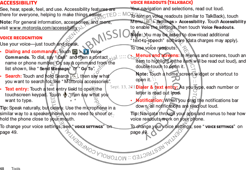 48ToolsAccessibilitySee, hear, speak, feel, and use. Accessibility features are there for everyone, helping to make things easier.Note: For general information, accessories, and more, visit w w w.motorola.com/accessibilityVoice recognitionUse your voice—just touch and speak.• Dialing and commands: Touch  &gt;Voice Commands. To dial, say “Call”  and then a contact name or phone number. Or, say a command from the list show n, like “Send Message”  or “Go To”.•Search: Touch and hold Search  , then say what you want to search for, like “ M otorola accessories”.• Text entry: Touch a text entry field to open the touchscreen keypad. Touch  , then say w hat you want to type.Tip: Speak naturally, but clearly. Use the microphone in a similar w ay to a speakerphone, so no need to shout or hold the phone close to your mouth.To change your voice settings, see “ Voice settings”  on page 49.Voice readouts (TalkBack)Your navigation and selections, read out loud.To turn on voice readouts (similar to TalkBack), touch M enu  &gt;Set tings &gt;Accessibility. Touch Accessibility to enable the settings, then touch Voice Readouts.Note: You may be asked to dow nload additional “ text-to-speech”  software (data charges may apply).To use voice readouts:• M enus and screens: In menus and screens, touch an item to highlight it (the item w ill be read out loud), and double-touch to open it.Note: Touch a home screen widget or shortcut to open it.• Dialer &amp; text entry: As you type, each number or letter is read out loud.• Notification: When you drag the notifications bar down, all notifications are read out loud.Tip: Navigate through your apps and menus to hear how  voice readouts w ork on your phone.To change your voice settings, see “ Voice settings”  on page 49.