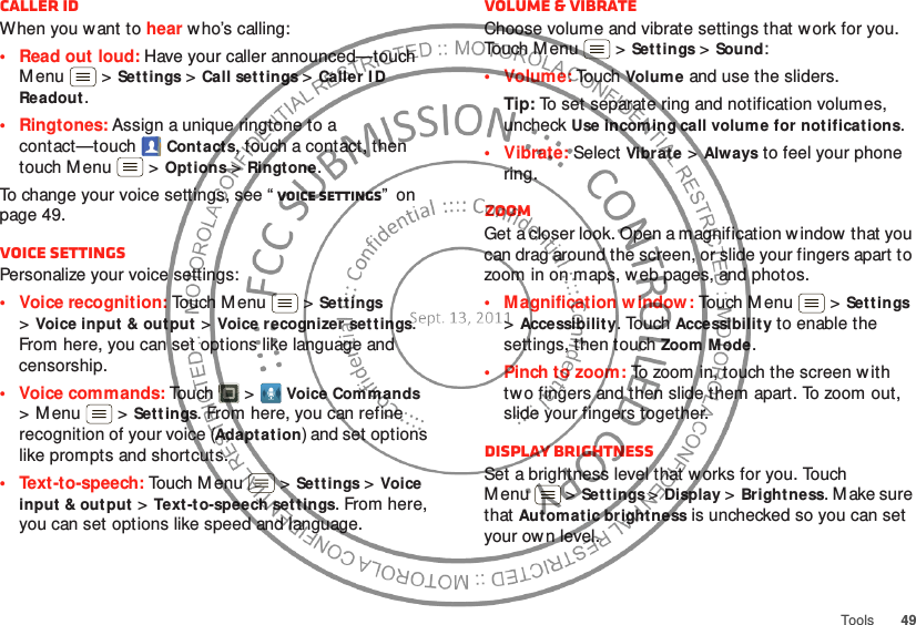 49ToolsCaller IDWhen you want to hear w ho’s calling:• Read out loud: Have your caller announced—touch M enu  &gt;Settings &gt;Call settings &gt;Caller I D Readout.• Ringtones: Assign a unique ringtone to a contact—touchContact s, touch a contact, then touch M enu  &gt;Options &gt;Ringt one.To change your voice settings, see “ Voice settings”  on page 49.Voice settingsPersonalize your voice settings:• Voice recognition: Touch M enu  &gt;Settings &gt;Voice input &amp; output &gt;Voice recognizer set tings. From here, you can set options like language and censorship.• Voice commands: To u ch &gt;Voice Commands &gt;Menu  &gt;Settings. From here, you can refine recognition of your voice (Adaptation) and set options like prompts and shortcuts.• Text-to-speech: Touch M enu  &gt;Settings &gt;Voice input &amp; output &gt;Text -to-speech set tings. From here, you can set options like speed and language.Volume &amp; vibrateChoose volume and vibrate settings that w ork for you. Touch Menu  &gt;Sett ings &gt;Sound:•Volume: To uch Volum e and use the sliders.Tip: To set separate ring and notification volumes, uncheck Use incoming call volume for notifications.• Vibrate: Select Vibrat e &gt;Always to feel your phone ring.ZoomGet a closer look. Open a magnification w indow  that you can drag around the screen, or slide your fingers apart to zoom in on maps, web pages, and photos.• M agnification w indow : Touch M enu  &gt;Sett ings &gt;Accessibility. Touch Accessibility to enable the settings, then touch Zoom Mode.• Pinch to zoom: To zoom in, touch the screen w ith two fingers and then slide them apart. To zoom out, slide your fingers together.Display brightnessSet a brightness level that works for you. Touch M enu  &gt;Set tings &gt;Display &gt;Bright ness. M ake sure that Aut omatic bright ness is unchecked so you can set your own level.