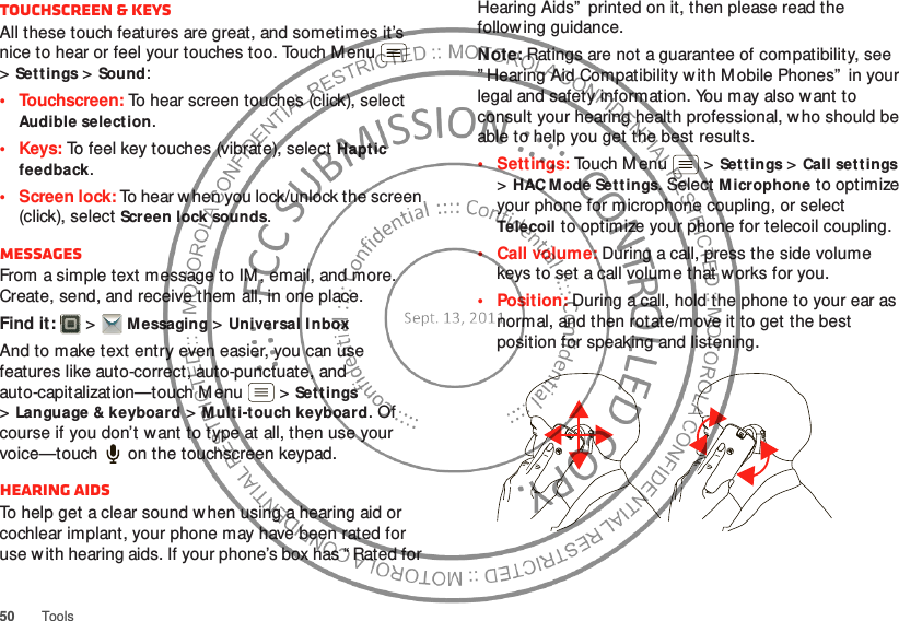 50 ToolsTouchscreen &amp; keysAll these touch features are great, and sometimes it’s nice to hear or feel your touches too. Touch Menu  &gt;Sett ings &gt;Sound:• Touchscreen: To hear screen touches (click), select Audible selection.•Keys: To feel key touches (vibrate), select Haptic feedback.• Screen lock: To hear w hen you lock/unlock the screen (click), select Screen lock sounds.MessagesFrom a simple text message to IM , email, and more. Create, send, and receive them all, in one place.Find it:   &gt;Messaging &gt;Universal InboxAnd to make text entry even easier, you can use features like auto-correct, auto-punctuate, and auto-capitalization—touch Menu  &gt;Settings &gt;Language &amp; keyboard &gt;Multi-touch keyboard. Of course if you don’t w ant to type at all, then use your voice—touch  on the touchscreen keypad.Hearing aidsTo help get a clear sound when using a hearing aid or cochlear implant, your phone may have been rated for use w ith hearing aids. If your phone’s box has “ Rated for Hearing Aids”  printed on it, then please read the following guidance.Note: Ratings are not a guarantee of compatibility, see ” Hearing Aid Compatibility w ith Mobile Phones”  in your legal and safety information. You may also want to consult your hearing health professional, who should be able to help you get the best results.• Settings: Touch M enu  &gt;Sett ings &gt;Call settings &gt;HAC Mode Settings. Select Microphone to optimize your phone for microphone coupling, or select Telecoil to optimize your phone for telecoil coupling.• Call volume: During a call, press the side volume keys to set a call volume that w orks for you.•Position: During a call, hold the phone to your ear as normal, and then rotate/move it to get the best position for speaking and listening.
