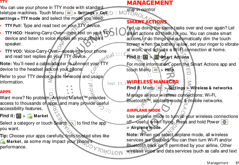 51M anagem entTTYYou can use your phone in TTY mode w ith standard teletype machines. Touch M enu  &gt;Set tings &gt;Call settings &gt; TTY mode and select the mode you need:•TTY Full: Type and read text on your TTY device.•TTY HCO: Hearing-Carry-Over—type text on your TTY device and listen to voice replies on your phone’s speaker.•TTY VCO: Voice-Carry-Over—speak into your phone and read text replies on your TTY device.Note: You’ll need a cable/adapter to connect your TTY device to the headset jack on your phone.Refer to your TTY device guide for mode and usage information.AppsWant more? No problem. Android M arket™ provides access to thousands of apps, and many provide useful accessibility features.Find it:  &gt; MarketSelect a category or touch Search   to find the app you want.Tip: Choose your apps carefully, from trusted sites like Market, as some may impact your phone’s performance.Managementstay in controlSmart actionsFed up doing the same tasks over and over again? Let smart actions do them for you. You can create smart actions to do things like automatically dim the touch screen w hen the battery is low, set your ringer to vibrate at work, and activate a Wi-Fi connection at home.Find it:   &gt;Sm art Act ionsFor more information, open the Smart Actions app and touch M enu  &gt;Help.Wireless managerFind it: M enu  &gt;Sett ings &gt;Wireless &amp; networksM anage all your w ireless connections: Wi-Fi, Bluetooth™, airplane mode, &amp; mobile netw orks.Airplane modeUse airplane mode to turn all your wireless connections off—useful w hen flying. Press and hold Power  &gt;Airplane mode.Note: When you select airplane mode, all w ireless services are disabled. You can then turn Wi-Fi and/or Bluetooth back on, if permitted by your airline. Other w ireless voice and data services (such as calls and text 