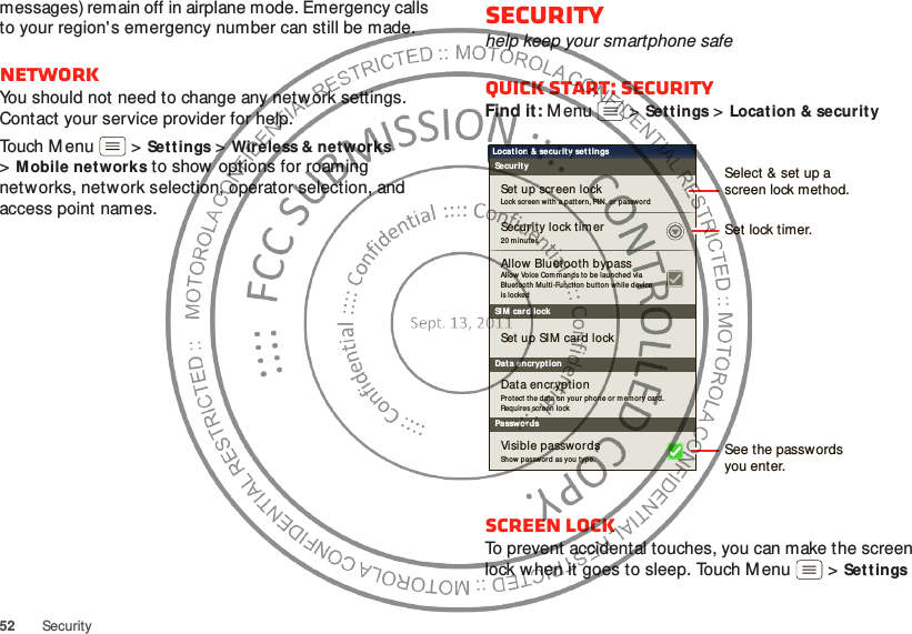 52 Securitymessages) remain off in airplane mode. Emergency calls to your region&apos;s emergency number can still be made.NetworkYou should not need to change any network settings. Contact your service provider for help.Touch Menu  &gt;Sett ings &gt;Wireless &amp; networks &gt;Mobile net works to show options for roaming networks, network selection, operator selection, and access point names.Securityhelp keep your smartphone safeQuick start: SecurityFind it: M enu  &gt;Sett ings &gt;Locat ion &amp; securit yScreen lockTo prevent accidental touches, you can make the screen lock w hen it goes to sleep. Touch Menu  &gt;Settings SI M card lockSecurityLocation &amp; securit y settingsSecurity lock tim erAllow Voice Com mands t o be launched via Bluetooth Mult i-Functio n button while device is lo ckedAllow Bluetooth bypassSet  up scr een lockSet  up SIM card lockProtect the data on your  ph one or mem ory car d. Req uires screen lo ckData encrypt ionDat a encryptionLock screen with  a pat tern, PIN, or  passwo rd20 m in ut esPasswordsShow passwor d as you type.Visible passwordsSet lock timer.Select &amp; set up ascreen lock method.See the passw ordsyou enter.