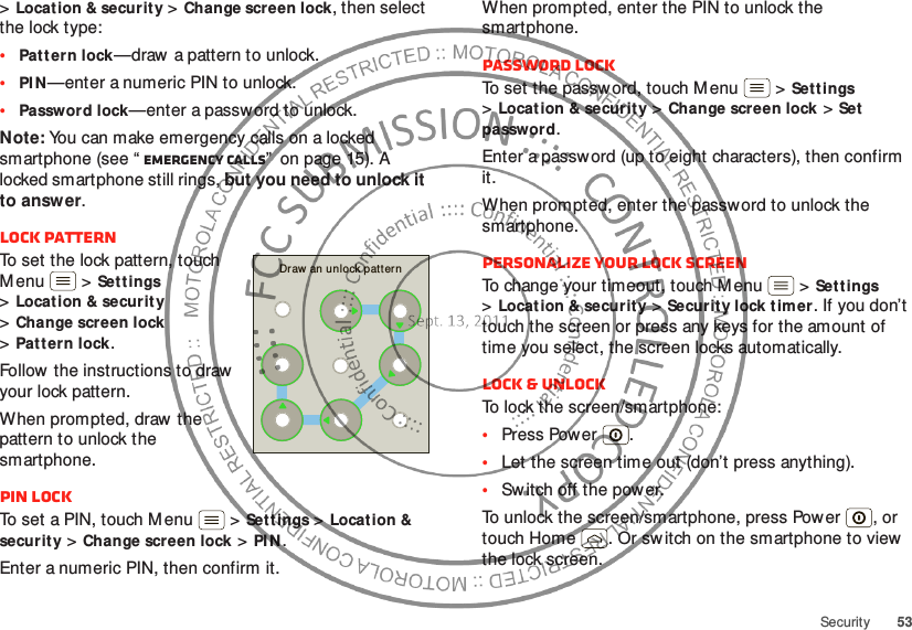 53Security&gt;Locat ion &amp; security &gt;Change screen lock, then select the lock type:•Patt ern lock—draw  a pattern to unlock.•PI N—enter a numeric PIN to unlock.•Password lock—enter a password to unlock.Note: You can make emergency calls on a locked smartphone (see “ Emergency calls”  on page 15). A locked smartphone still rings, but you need to unlock it to answer.Lock patternTo set the lock pattern, touch M enu  &gt;Sett ings &gt;Locat ion &amp; securit y &gt;Change screen lock &gt;Patt ern lock.Follow  the instructions to draw  your lock pattern. When prompted, draw  the pattern to unlock the smartphone.PIN lockTo set a PIN, touch M enu  &gt;Sett ings &gt;Location &amp; security &gt;Change screen lock &gt;PI N.Enter a numeric PIN, then confirm it.Draw an unlock patternWhen prompted, enter the PIN to unlock the smartphone.Password lockTo set the passw ord, touch Menu  &gt;Settings &gt;Locat ion &amp; security &gt;Change screen lock &gt;Set password.Enter a password (up to eight characters), then confirm it.When prompted, enter the password to unlock the smartphone.Personalize your lock screenTo change your timeout, touch M enu  &gt;Set tings &gt;Locat ion &amp; security &gt;Security lock t imer. If you don’t touch the screen or press any keys for the amount of time you select, the screen locks automatically.Lock &amp; unlockTo lock the screen/smartphone:•Press Pow er .•Let the screen time out (don’t press anything).•Switch off the power.To unlock the screen/smartphone, press Power , or touch Home . Or switch on the smartphone to view  the lock screen.