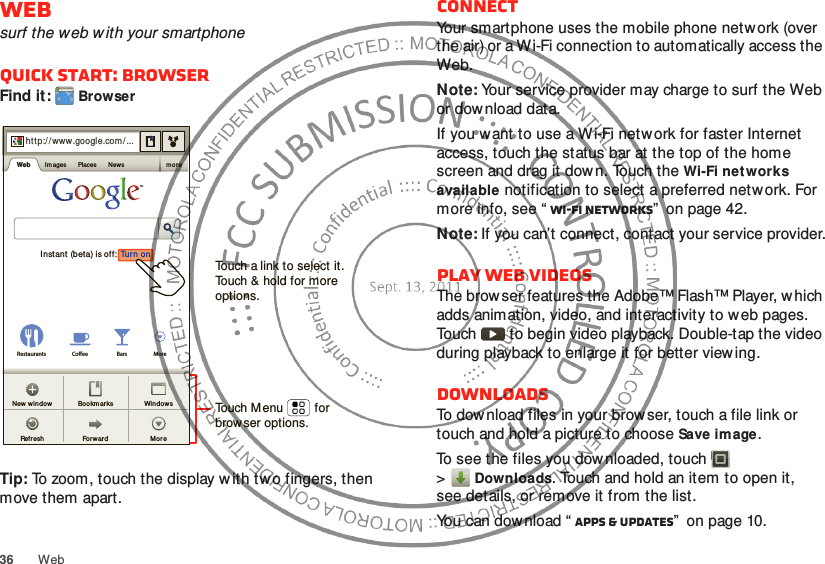 36 WebWebsurf the web with your smartphoneQuick start: BrowserFind it: BrowserTip: To zoom, touch the display with two fingers, then move them apart. http://www.Sign inSet tingsiGoogle HelpTurn  onInstant (bet a) is off:Restaurants Coee Bars Morehtt p://www.google.com/...Web I mages Places News moreFo rw ardRef reshWindow sNew  window BookmarksMoreTouch a link to select it. Touch &amp; hold for more options.Touch Menu         forbrowser options.ConnectYour smartphone uses the mobile phone netw ork (over the air) or a Wi-Fi connection to automatically access the Web.Note: Your service provider may charge to surf the Web or download data.If you want to use a Wi-Fi network for faster Internet access, touch the status bar at the top of the home screen and drag it dow n. Touch the Wi-Fi networks available notification to select a preferred network. For more info, see “ Wi-Fi networks”  on page 42.Note: If you can’t connect, contact your service provider.Play web videosThe browser features the Adobe™ Flash™ Player, which adds animation, video, and interactivity to w eb pages. Touch   to begin video playback. Double-tap the video during playback to enlarge it for better view ing. DownloadsTo dow nload files in your brow ser, touch a file link or touch and hold a picture to choose Save image.To see the files you downloaded, touch   &gt;Downloads. Touch and hold an item to open it, see details, or remove it from the list.You can dow nload “ Apps &amp; updates”  on page 10.