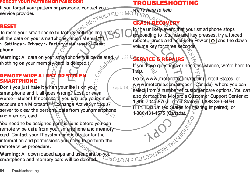 54TroubleshootingForgot your pattern or passcode?If you forget your pattern or passcode, contact your service provider.ResetTo reset your smartphone to factory settings and erase all the data on your smartphone, touch Menu  &gt;Sett ings &gt;Privacy &gt;Factory dat a reset &gt;Reset  phone.Warning: All data on your smartphone w ill be deleted. (Nothing on your memory card is deleted.)Remote wipe a lost or stolen smartphoneDon&apos;t you just hate it w hen your life is on your smartphone and it all goes wrong? Lost, or even worse—stolen! If necessary, you can use your email account on a Microsoft™ Exchange ActiveSync 2007 server to clear the personal data from your smartphone and memory card.You need to be assigned permissions before you can remote w ipe data from your smartphone and memory card. Contact your IT system administrator for the information and permissions you need to perform the remote wipe procedure.Warning: All downloaded apps and user data on your smartphone and memory card will be deleted.Troubleshootingwe’re here to helpCrash recoveryIn the unlikely event that your smartphone stops responding to touches and key presses, try a forced reboot—press and hold both Power  and the down volume key for three seconds.Service &amp; RepairsIf you have questions or need assistance, w e&apos;re here to help.Go to ww w .motorola.com/repair (United States) or w w w .motorola.com/support (Canada), w here you can select from a number of customer care options. You can also contact the M otorola Customer Support Center at 1-800-734-5870 (United States), 1-888-390-6456 (TTY/TDD United States for hearing impaired), or 1-800-461-4575 (Canada).