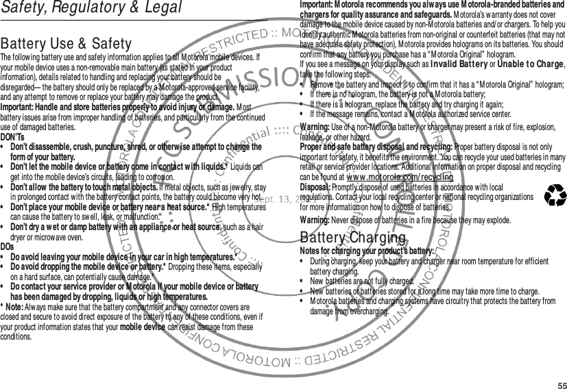 55Safety, Regulatory &amp; LegalBattery Use &amp; SafetyBat tery Use &amp; SafetyThe following battery use and safety information applies to all M otorola mobile devices. If your mobile device uses a non-removable main battery (as stated in your product information), details related to handling and replacing your battery should be disregarded— the battery should only be replaced by a Motorola-approved service facility, and any attempt to remove or replace your battery may damage the product.Important: Handle and store batteries properly to avoid injury or damage. M ost battery issues arise from improper handling of batteries, and particularly from the continued use of damaged batteries.DON’Ts• Don’t disassemble, crush, puncture, shred, or otherw ise attempt to change the form of your battery.• Don’t let the mobile device or battery come in contact with liquids.* Liquids can get into the mobile device’s circuits, leading to corrosion.• Don’t allow the battery to touch metal objects. If metal objects, such as jewelry, stay in prolonged contact with the battery contact points, the battery could become very hot.• Don’t place your mobile device or battery near a heat source.* High temperatures can cause the battery to swell, leak, or malfunction.• Don’t dry a w et or damp battery with an appliance or heat source, such as a hair dryer or microwave oven.DOs• Do avoid leaving your mobile device in your car in high temperatures.*• Do avoid dropping the mobile device or battery.* Dropping these items, especially on a hard surface, can potentially cause damage.*• Do contact your service provider or M otorola if your mobile device or battery has been damaged by dropping, liquids or high temperatures.* Note: Always make sure that the battery compartment and any connector covers are closed and secure to avoid direct exposure of the battery to any of these conditions, even if your product information states that your mobile device can resist damage from these conditions.Important: M otorola recommends you alw ays use Motorola-branded batteries and chargers for quality assurance and safeguards. M otorola’s warranty does not cover damage to the mobile device caused by non-M otorola batteries and/ or chargers. To help you identify authentic Motorola batteries from non-original or counterfeit batteries (that may not have adequate safety protection), Motorola provides holograms on its batteries. You should confirm that any battery you purchase has a “ M otorola Original” hologram.If you see a message on your display such as I nvalid Batt ery or Unable t o Char ge, take the following steps:•Remove the battery and inspect it to confirm that it has a “Motorola Original”  hologram;•If there is no hologram, the battery is not a Motorola battery;•If there is a hologram, replace the battery and try charging it again;•If the message remains, contact a M otorola authorized service center.Warning: Use of a non-Motorola battery or charger may present a risk of fire, explosion, leakage, or other hazard.Proper and safe battery disposal and recycling: Proper battery disposal is not only important for safety, it benefits the environment. You can recycle your used batteries in many retail or service provider locations. Additional information on proper disposal and recycling can be found at ww w.motorola.com/recyclingDisposal: Promptly dispose of used batteries in accordance with local regulations. Contact your local recycling center or national recycling organizations for more information on how to dispose of batteries.Warning: Never dispose of batteries in a fire because they may explode.Battery ChargingBattery ChargingNotes for charging your product’s battery:•During charging, keep your battery and charger near room temperature for efficient battery charging.•New batteries are not fully charged.•New batteries or batteries stored for a long time may take more time to charge.•M otorola batteries and charging systems have circuitry that protects the battery from damage from overcharging.032375o