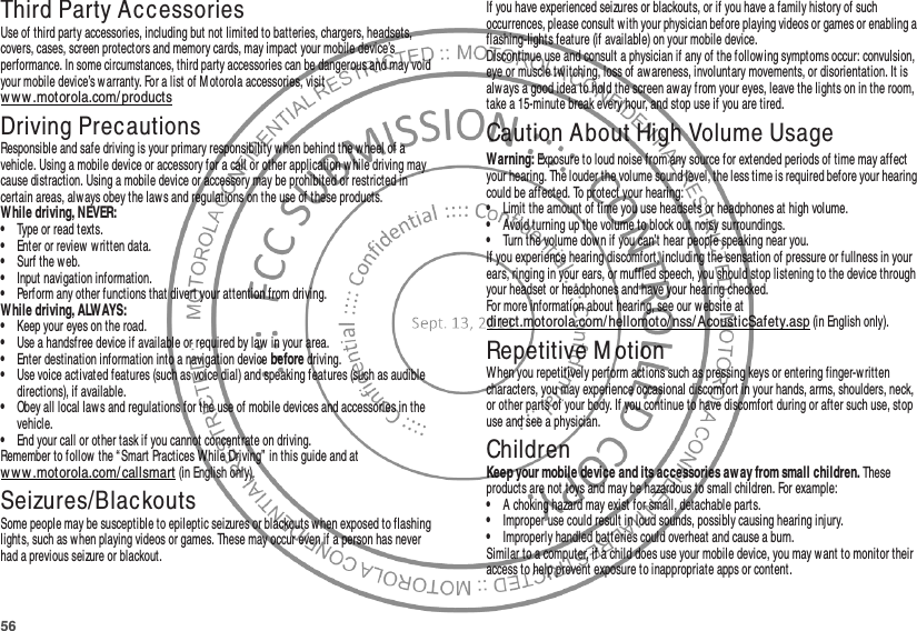 56Third Party AccessoriesUse of third party accessories, including but not limited to batteries, chargers, headsets, covers, cases, screen protectors and memory cards, may impact your mobile device’s performance. In some circumstances, third party accessories can be dangerous and may void your mobile device’s warranty. For a list of M otorola accessories, visit ww w .motorola.com/productsDriving PrecautionsResponsible and safe driving is your primary responsibility when behind the wheel of a vehicle. Using a mobile device or accessory for a call or other application w hile driving may cause distraction. Using a mobile device or accessory may be prohibited or restricted in certain areas, alw ays obey the laws and regulations on the use of these products.While driving, NEVER:•Type or read texts.•Enter or review written data.•Surf the web.•Input navigation information.•Perform any other functions that divert your attention from driving.While driving, ALWAYS:•Keep your eyes on the road.•Use a handsfree device if available or required by law in your area.•Enter destination information into a navigation device before driving.•Use voice activated features (such as voice dial) and speaking features (such as audible directions), if available.•Obey all local laws and regulations for the use of mobile devices and accessories in the vehicle.•End your call or other task if you cannot concentrate on driving.Remember to follow the “Smart Practices While Driving” in this guide and at ww w .motorola.com/callsmart (in English only).Seizures/BlackoutsSome people may be susceptible to epileptic seizures or blackouts w hen exposed to flashing lights, such as when playing videos or games. These may occur even if a person has never had a previous seizure or blackout.If you have experienced seizures or blackouts, or if you have a family history of such occurrences, please consult with your physician before playing videos or games or enabling a flashing-lights feature (if available) on your mobile device.Discontinue use and consult a physician if any of the following symptoms occur: convulsion, eye or muscle twitching, loss of aw areness, involuntary movements, or disorientation. It is always a good idea to hold the screen away from your eyes, leave the lights on in the room, take a 15-minute break every hour, and stop use if you are tired.Caution About High Volume UsageWarning: Exposure to loud noise from any source for extended periods of time may affect your hearing. The louder the volume sound level, the less time is required before your hearing could be affected. To protect your hearing:•Limit the amount of time you use headsets or headphones at high volume.•Avoid turning up the volume to block out noisy surroundings.•Turn the volume down if you can’t hear people speaking near you.If you experience hearing discomfort, including the sensation of pressure or fullness in your ears, ringing in your ears, or muffled speech, you should stop listening to the device through your headset or headphones and have your hearing checked.For more information about hearing, see our website at direct.motorola.com/hellomoto/ nss/ AcousticSafety.asp (in English only).Repetitive M otionWhen you repetitively perform actions such as pressing keys or entering finger-written characters, you may experience occasional discomfort in your hands, arms, shoulders, neck, or other parts of your body. If you continue to have discomfort during or after such use, stop use and see a physician.ChildrenKeep your mobile device and its accessories away from small children. These products are not toys and may be hazardous to small children. For example:•A choking hazard may exist for small, detachable parts.•Improper use could result in loud sounds, possibly causing hearing injury.•Improperly handled batteries could overheat and cause a burn.Similar to a computer, if a child does use your mobile device, you may want to monitor their access to help prevent exposure to inappropriate apps or content.