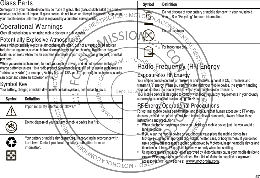 57Glass PartsSome parts of your mobile device may be made of glass. This glass could break if the product receives a substantial impact. If glass breaks, do not touch or attempt to remove. Stop using your mobile device until the glass is replaced by a qualified service center.Operational WarningsObey all posted signs when using mobile devices in public areas.Potentially Explosive AtmospheresAreas with potentially explosive atmospheres are often, but not alw ays, posted and can include fueling areas, such as below decks on boats, fuel or chemical transfer or storage facilities, or areas where the air contains chemicals or particles, such as grain dust, or metal powders.When you are in such an area, turn off your mobile device, and do not remove, install, or charge batteries unless it is a radio product type especially qualified for use in such areas as “ Intrinsically Safe” (for example, Factory M utual, CSA, or UL approved). In such areas, sparks can occur and cause an explosion or fire.Symbol KeyYour battery, charger, or mobile device may contain symbols, defined as follow s:Symbol DefinitionImportant safety information follow s.Do not dispose of your battery or mobile device in a fire.Your battery or mobile device may require recycling in accordance with local law s. Contact your local regulatory authorities for more information.032374o032376o032375oRadio Frequency (RF) EnergyExposure to RF EnergyYour mobile device contains a transmitter and receiver. When it is ON, it receives and transmits RF energy. W hen you communicate with your mobile device, the system handling your call controls the power level at which your mobile device transmits.Your mobile device is designed to comply with local regulatory requirements in your country concerning exposure of human beings to RF energy.RF Energy Operational PrecautionsFor optimal mobile device performance, and to be sure that human exposure to RF energy does not exceed the guidelines set forth in the relevant standards, alw ays follow these instructions and precautions:•When placing or receiving a phone call, hold your mobile device just like you would a landline phone.•If you w ear the mobile device on your body, alw ays place the mobile device in a M otorola-supplied or approved clip, holder, holster, case, or body harness. If you do not use a body-worn accessory supplied or approved by Motorola, keep the mobile device and its antenna at least 2.5 cm (1 inch) from your body w hen transmitting.•Using accessories not supplied or approved by M otorola may cause your mobile device to exceed RF energy exposure guidelines. For a list of M otorola-supplied or approved accessories, visit our website at: ww w .motorola.com.Do not dispose of your battery or mobile device with your household waste. See “ Recycling” for more information.Do not use tools.For indoor use only.Symbol Definition