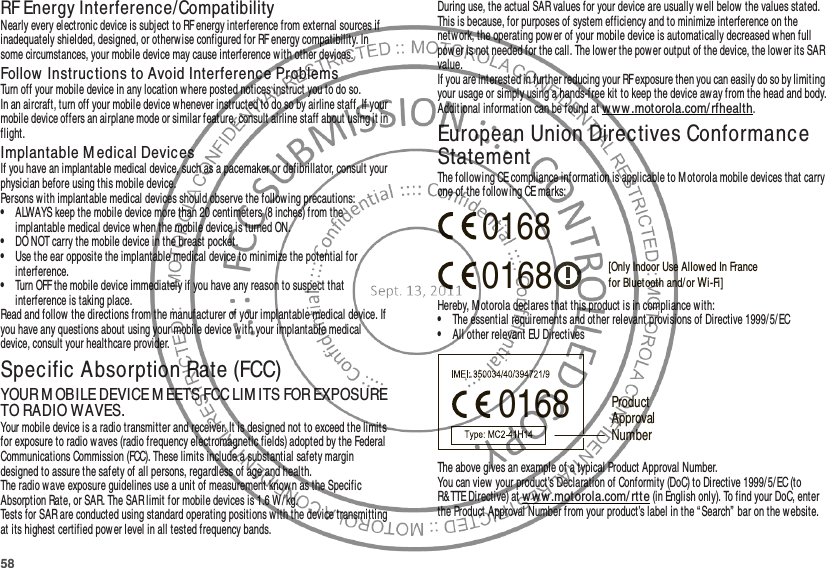 58RF Energy Interference/CompatibilityNearly every electronic device is subject to RF energy interference from external sources if inadequately shielded, designed, or otherwise configured for RF energy compatibility. In some circumstances, your mobile device may cause interference w ith other devices.Follow  Instructions to Avoid Interference ProblemsTurn off your mobile device in any location w here posted notices instruct you to do so.In an aircraft, turn off your mobile device whenever instructed to do so by airline staff. If your mobile device offers an airplane mode or similar feature, consult airline staff about using it in flight.Implantable M edical Devic esIf you have an implantable medical device, such as a pacemaker or defibrillator, consult your physician before using this mobile device.Persons with implantable medical devices should observe the following precautions:•ALWAYS keep the mobile device more than 20 centimeters (8 inches) from the implantabl e medical device when the mobile device is turned ON.•DO NOT carry the mobile device in the breast pocket.•Use the ear opposite the implantable medical device to minimize the potential for interference.•Turn OFF the mobile device immediately if you have any reason to suspect that interference is taking place.Read and follow the directions from the manufacturer of your implantable medical device. If you have any questions about using your mobile device with your implantable medical device, consult your healthcare provider.Specific Absorption Rate (FCC)SAR (IEEE)YOUR M OBILE DEVICE M EETS FCC LIM ITS FOR EXPOSURE TO RADIO WAVES.Your mobile device is a radio transmitter and receiver. It is designed not to exceed the limits for exposure to radio waves (radio frequency electromagnetic fields) adopted by the Federal Communications Commission (FCC). These limits include a substantial safety margin designed to assure the safety of all persons, regardless of age and health.The radio w ave exposure guidelines use a unit of measurement known as the Specific Absorption Rate, or SAR. The SAR limit for mobile devices is 1.6 W/kg.Tests for SAR are conducted using standard operating positions with the device transmitting at its highest certified pow er level in all tested frequency bands.During use, the actual SAR values for your device are usually well below  the values stated. This is because, for purposes of system efficiency and to minimize interference on the network, the operating pow er of your mobile device is automatically decreased when full power is not needed for the call. The lower the power output of the device, the low er its SAR value.If you are interested in further reducing your RF exposure then you can easily do so by limiting your usage or simply using a hands-free kit to keep the device away from the head and body.Additional information can be found at ww w .motorola.com/rfhealth.European Union Directives Conformance StatementEU ConformanceThe following CE compliance information is applicable to Motorola mobile devices that carry one of the following CE marks:Hereby, Motorola declares that this product is in compliance with:•The essential requirements and other relevant provisions of Directive 1999/5/EC•All other relevant EU DirectivesThe above gives an example of a typical Product Approval Number.You can view your product’s Declaration of Conformity (DoC) to Directive 1999/5/EC (to R&amp;TTE Directive) at w ww .motorola.com/ rtte (in English only). To find your DoC, enter the Product Approval Number from your product’s label in the “ Search” bar on the website.0168 [Only Indoor Use Allowed In Francefor Bluetooth and/ or Wi-Fi]01680168 Product Approval Number