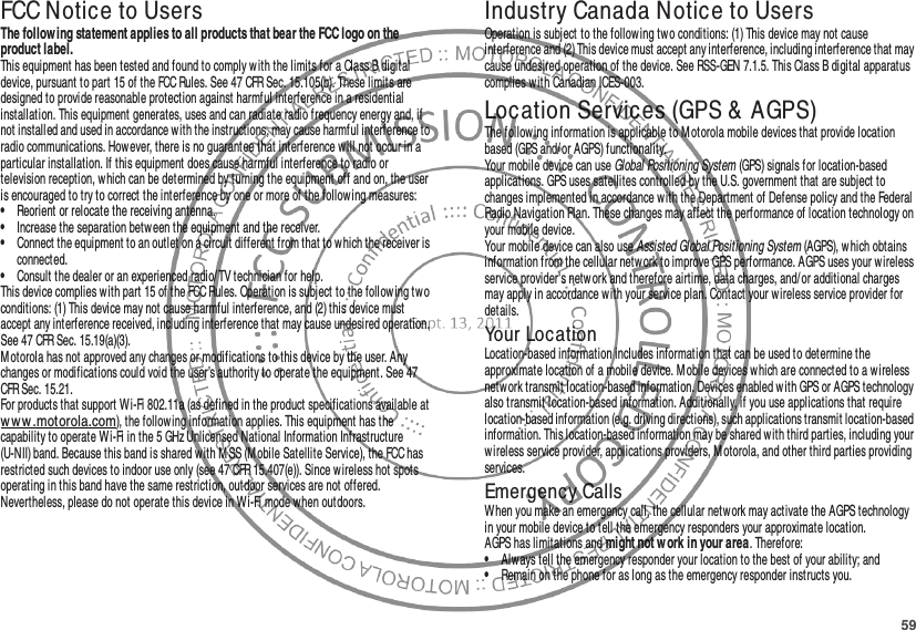 59FCC Notice to UsersFCC NoticeThe follow ing statement applies to all products that bear the FCC logo on the product label.This equipment has been tested and found to comply w ith the limits for a Class B digital device, pursuant to part 15 of the FCC Rules. See 47 CFR Sec. 15.105(b). These limits are designed to provide reasonable protection against harmful interference in a residential installation. This equipment generates, uses and can radiate radio frequency energy and, if not installed and used in accordance with the instructions, may cause harmful interference to radio communications. However, there is no guarantee that interference will not occur in a particular installation. If this equipment does cause harmful interference to radio or television reception, which can be determined by turning the equipment off and on, the user is encouraged to try to correct the interference by one or more of the following measures:•Reorient or relocate the receiving antenna.•Increase the separation between the equipment and the receiver.•Connect the equipment to an outlet on a circuit different from that to which the receiver is connected.•Consult the dealer or an experienced radio/ TV technician for help.This device complies with part 15 of the FCC Rules. Operation is subject to the following two conditions: (1) This device may not cause harmful interference, and (2) this device must accept any interference received, including interference that may cause undesired operation. See 47 CFR Sec. 15.19(a)(3).Motorola has not approved any changes or modifications to this device by the user. Any changes or modifications could void the user’s authority to operate the equipment. See 47 CFR Sec. 15.21.For products that support Wi-Fi 802.11a (as defined in the product specifications available at ww w .motorola.com), the follow ing information applies. This equipment has the capability to operate Wi-Fi in the 5 GHz Unlicensed National Information Infrastructure (U-NII) band. Because this band is shared with MSS (Mobile Satellite Service), the FCC has restricted such devices to indoor use only (see 47 CFR 15.407(e)). Since wireless hot spots operating in this band have the same restriction, outdoor services are not offered. Nevertheless, please do not operate this device in Wi-Fi mode when outdoors.Industry Canada Notice to UsersIndustr y Cana da NoticeOperation is subject to the following two conditions: (1) This device may not cause interference and (2) This device must accept any interference, including interference that may cause undesired operation of the device. See RSS-GEN 7.1.5. This Class B digital apparatus complies w ith Canadian ICES-003.Location Services (GPS &amp; AGPS)GPS &amp; AGPSThe following information is applicable to Motorola mobile devices that provide location based (GPS and/ or AGPS) functionality.Your mobile device can use Global Positioning System (GPS) signals for location-based applications. GPS uses satellites controlled by the U.S. government that are subject to changes implemented in accordance w ith the Department of Defense policy and the Federal Radio Navigation Plan. These changes may affect the performance of location technology on your mobile device.Your mobile device can also use Assisted Global Positioning System (AGPS), w hich obtains information from the cellular network to improve GPS performance. AGPS uses your wireless service provider&apos;s network and therefore airtime, data charges, and/or additional charges may apply in accordance w ith your service plan. Contact your wireless service provider for details.Your LocationLocation-based information includes information that can be used to determine the approximate location of a mobile device. M obile devices w hich are connected to a wireless network transmit location-based information. Devices enabled with GPS or AGPS technology also transmit location-based information. Additionally, if you use applications that require location-based information (e.g. driving directions), such applications transmit location-based information. This location-based information may be shared with third parties, including your wireless service provider, applications providers, M otorola, and other third parties providing services.Emergency CallsWhen you make an emergency call, the cellular network may activate the AGPS technology in your mobile device to tell the emergency responders your approximate location.AGPS has limitations and might not w ork in your area. Therefore:•Always tell the emergency responder your location to the best of your ability; and•Remain on the phone for as long as the emergency responder instructs you.